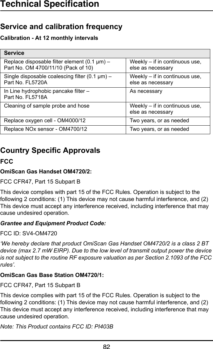 Technical Specification82Service and calibration frequencyCalibration - At 12 monthly intervalsCountry Specific ApprovalsFCCOmiScan Gas Handset OM4720/2:FCC CFR47, Part 15 Subpart BThis device complies with part 15 of the FCC Rules. Operation is subject to the following 2 conditions: (1) This device may not cause harmful interference, and (2) This device must accept any interference received, including interference that may cause undesired operation.Grantee and Equipment Product Code:FCC ID: SV4-OM4720‘We hereby declare that product OmiScan Gas Handset OM4720/2 is a class 2 BT device (max 2.7 mW EIRP). Due to the low level of transmit output power the device is not subject to the routine RF exposure valuation as per Section 2.1093 of the FCC rules’.OmiScan Gas Base Station OM4720/1:FCC CFR47, Part 15 Subpart BThis device complies with part 15 of the FCC Rules. Operation is subject to the following 2 conditions: (1) This device may not cause harmful interference, and (2) This device must accept any interference received, including interference that may cause undesired operation.Note: This Product contains FCC ID: PI403BServiceReplace disposable filter element (0.1 µm) – Part No. OM 4700/11/10 (Pack of 10)Weekly – if in continuous use, else as necessarySingle disposable coalescing filter (0.1 µm) – Part No. FL5720AWeekly – if in continuous use, else as necessaryIn Line hydrophobic pancake filter – Part No. FL5718AAs necessaryCleaning of sample probe and hose Weekly – if in continuous use, else as necessaryReplace oxygen cell - OM4000/12  Two years, or as neededReplace NOx sensor - OM4700/12 Two years, or as needed