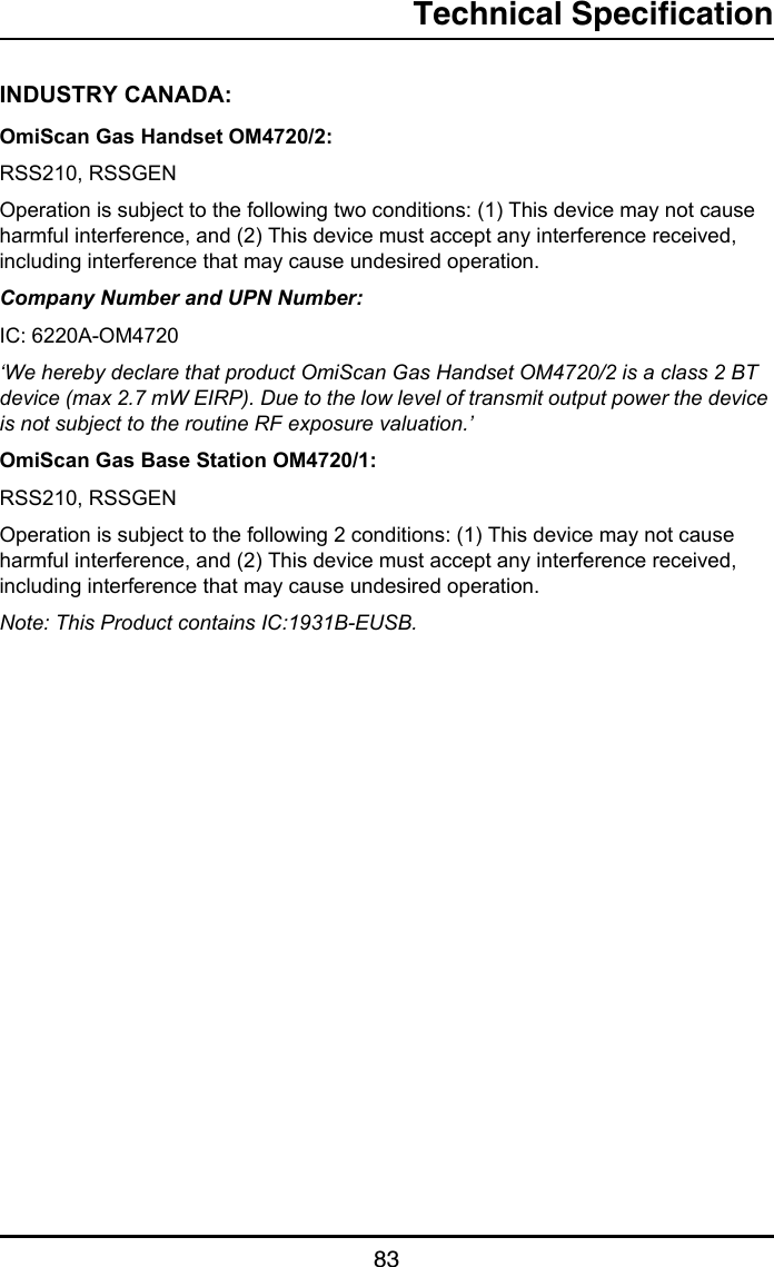 Technical Specification83INDUSTRY CANADA:OmiScan Gas Handset OM4720/2:RSS210, RSSGENOperation is subject to the following two conditions: (1) This device may not cause harmful interference, and (2) This device must accept any interference received, including interference that may cause undesired operation.Company Number and UPN Number:IC: 6220A-OM4720‘We hereby declare that product OmiScan Gas Handset OM4720/2 is a class 2 BT device (max 2.7 mW EIRP). Due to the low level of transmit output power the device is not subject to the routine RF exposure valuation.’OmiScan Gas Base Station OM4720/1:RSS210, RSSGENOperation is subject to the following 2 conditions: (1) This device may not cause harmful interference, and (2) This device must accept any interference received, including interference that may cause undesired operation.Note: This Product contains IC:1931B-EUSB.