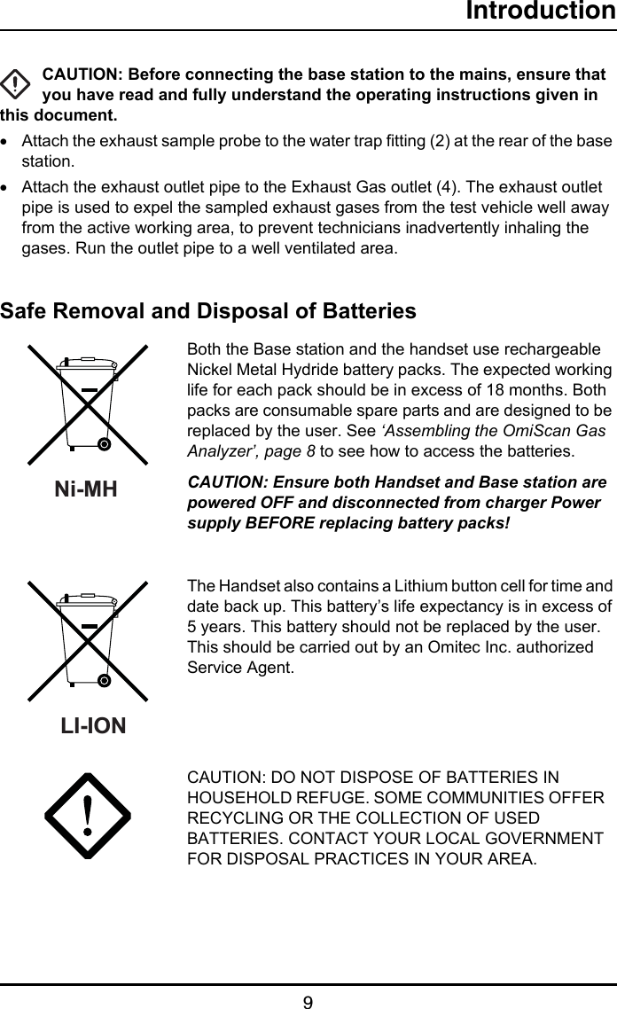 Introduction9CAUTION: Before connecting the base station to the mains, ensure that you have read and fully understand the operating instructions given in this document.•Attach the exhaust sample probe to the water trap fitting (2) at the rear of the base station.•Attach the exhaust outlet pipe to the Exhaust Gas outlet (4). The exhaust outlet pipe is used to expel the sampled exhaust gases from the test vehicle well away from the active working area, to prevent technicians inadvertently inhaling the gases. Run the outlet pipe to a well ventilated area.Safe Removal and Disposal of BatteriesBoth the Base station and the handset use rechargeable Nickel Metal Hydride battery packs. The expected working life for each pack should be in excess of 18 months. Both packs are consumable spare parts and are designed to be replaced by the user. See ‘Assembling the OmiScan Gas Analyzer’, page 8 to see how to access the batteries.CAUTION: Ensure both Handset and Base station are powered OFF and disconnected from charger Power supply BEFORE replacing battery packs!  The Handset also contains a Lithium button cell for time and date back up. This battery’s life expectancy is in excess of 5 years. This battery should not be replaced by the user.  This should be carried out by an Omitec Inc. authorized Service Agent.CAUTION: DO NOT DISPOSE OF BATTERIES IN HOUSEHOLD REFUGE. SOME COMMUNITIES OFFER   RECYCLING OR THE COLLECTION OF USED BATTERIES. CONTACT YOUR LOCAL GOVERNMENT FOR DISPOSAL PRACTICES IN YOUR AREA.Ni-MH LI-ION