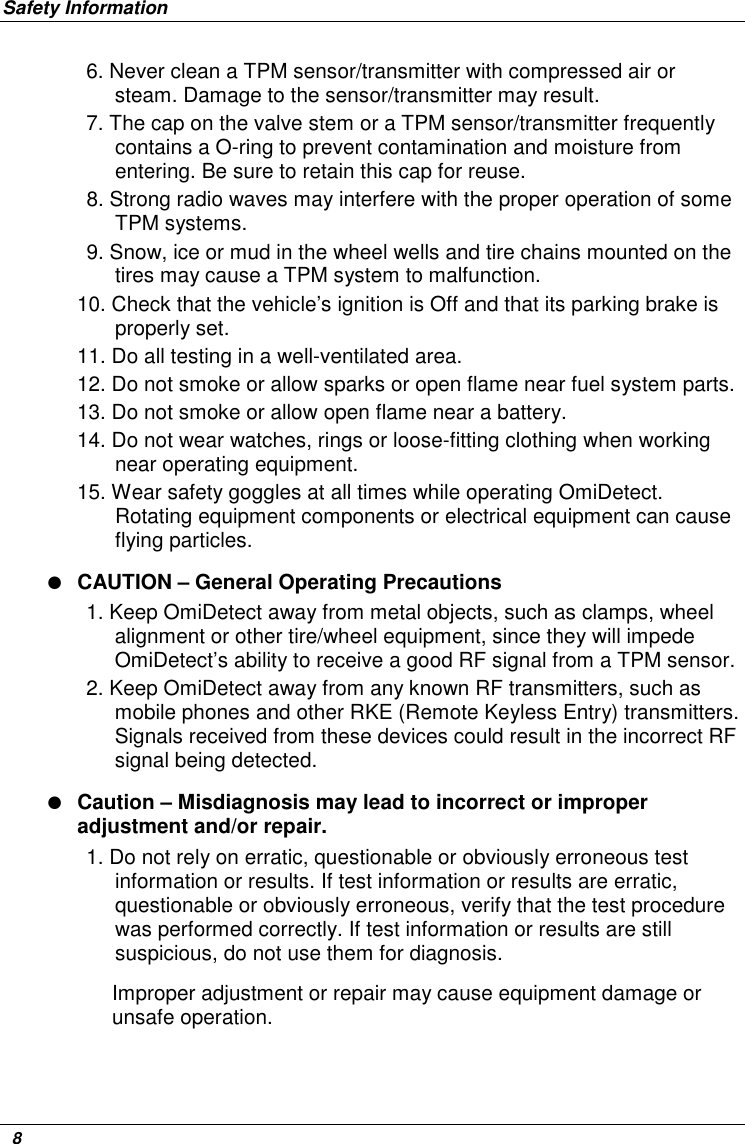 Safety Information   8 6. Never clean a TPM sensor/transmitter with compressed air or steam. Damage to the sensor/transmitter may result.  7. The cap on the valve stem or a TPM sensor/transmitter frequently contains a O-ring to prevent contamination and moisture from entering. Be sure to retain this cap for reuse. 8. Strong radio waves may interfere with the proper operation of some TPM systems.  9. Snow, ice or mud in the wheel wells and tire chains mounted on the tires may cause a TPM system to malfunction. 10. Check that the vehicle’s ignition is Off and that its parking brake is properly set. 11. Do all testing in a well-ventilated area.  12. Do not smoke or allow sparks or open flame near fuel system parts.  13. Do not smoke or allow open flame near a battery. 14. Do not wear watches, rings or loose-fitting clothing when working near operating equipment. 15. Wear safety goggles at all times while operating OmiDetect. Rotating equipment components or electrical equipment can cause flying particles.  ● CAUTION – General Operating Precautions 1. Keep OmiDetect away from metal objects, such as clamps, wheel alignment or other tire/wheel equipment, since they will impede OmiDetect’s ability to receive a good RF signal from a TPM sensor.  2. Keep OmiDetect away from any known RF transmitters, such as mobile phones and other RKE (Remote Keyless Entry) transmitters. Signals received from these devices could result in the incorrect RF signal being detected. ● Caution – Misdiagnosis may lead to incorrect or improper adjustment and/or repair. 1. Do not rely on erratic, questionable or obviously erroneous test information or results. If test information or results are erratic, questionable or obviously erroneous, verify that the test procedure was performed correctly. If test information or results are still suspicious, do not use them for diagnosis.  Improper adjustment or repair may cause equipment damage or unsafe operation. 