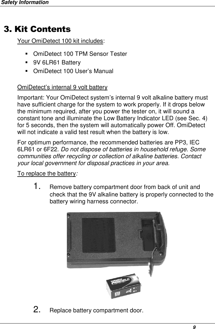 Safety Information      9 3. Kit ContentsYour OmiDetect 100 kit includes:    OmiDetect 100 TPM Sensor Tester   9V 6LR61 Battery   OmiDetect 100 User’s Manual OmiDetect’s internal 9 volt battery Important: Your OmiDetect system’s internal 9 volt alkaline battery must have sufficient charge for the system to work properly. If it drops below the minimum required, after you power the tester on, it will sound a constant tone and illuminate the Low Battery Indicator LED (see Sec. 4) for 5 seconds, then the system will automatically power Off. OmiDetect will not indicate a valid test result when the battery is low.  For optimum performance, the recommended batteries are PP3, IEC 6LR61 or 6F22. Do not dispose of batteries in household refuge. Some communities offer recycling or collection of alkaline batteries. Contact your local government for disposal practices in your area.  To replace the battery: 1. Remove battery compartment door from back of unit and check that the 9V alkaline battery is properly connected to the battery wiring harness connector.              2. Replace battery compartment door. 