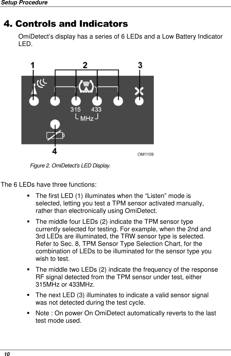 Setup Procedure   10 4. Controls and Indicators OmiDetect’s display has a series of 6 LEDs and a Low Battery Indicator LED.          Figure 2. OmiDetect&apos;s LED Display. The 6 LEDs have three functions:     The first LED (1) illuminates when the “Listen” mode is selected, letting you test a TPM sensor activated manually, rather than electronically using OmiDetect.   The middle four LEDs (2) indicate the TPM sensor type currently selected for testing. For example, when the 2nd and 3rd LEDs are illuminated, the TRW sensor type is selected. Refer to Sec. 8, TPM Sensor Type Selection Chart, for the combination of LEDs to be illuminated for the sensor type you wish to test.   The middle two LEDs (2) indicate the frequency of the response RF signal detected from the TPM sensor under test, either 315MHz or 433MHz.   The next LED (3) illuminates to indicate a valid sensor signal was not detected during the test cycle.    Note : On power On OmiDetect automatically reverts to the last test mode used. 