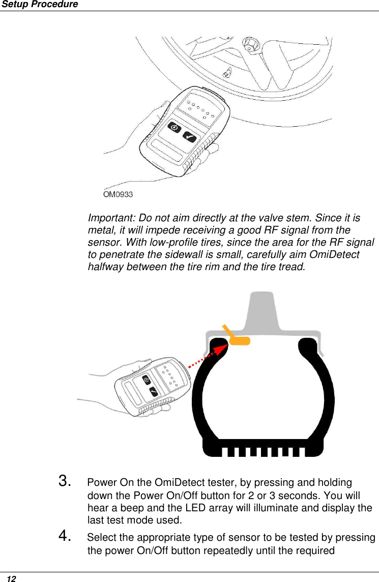 Setup Procedure   12              Important: Do not aim directly at the valve stem. Since it is metal, it will impede receiving a good RF signal from the sensor. With low-profile tires, since the area for the RF signal to penetrate the sidewall is small, carefully aim OmiDetect halfway between the tire rim and the tire tread.  3. Power On the OmiDetect tester, by pressing and holding down the Power On/Off button for 2 or 3 seconds. You will hear a beep and the LED array will illuminate and display the last test mode used. 4. Select the appropriate type of sensor to be tested by pressing the power On/Off button repeatedly until the required 