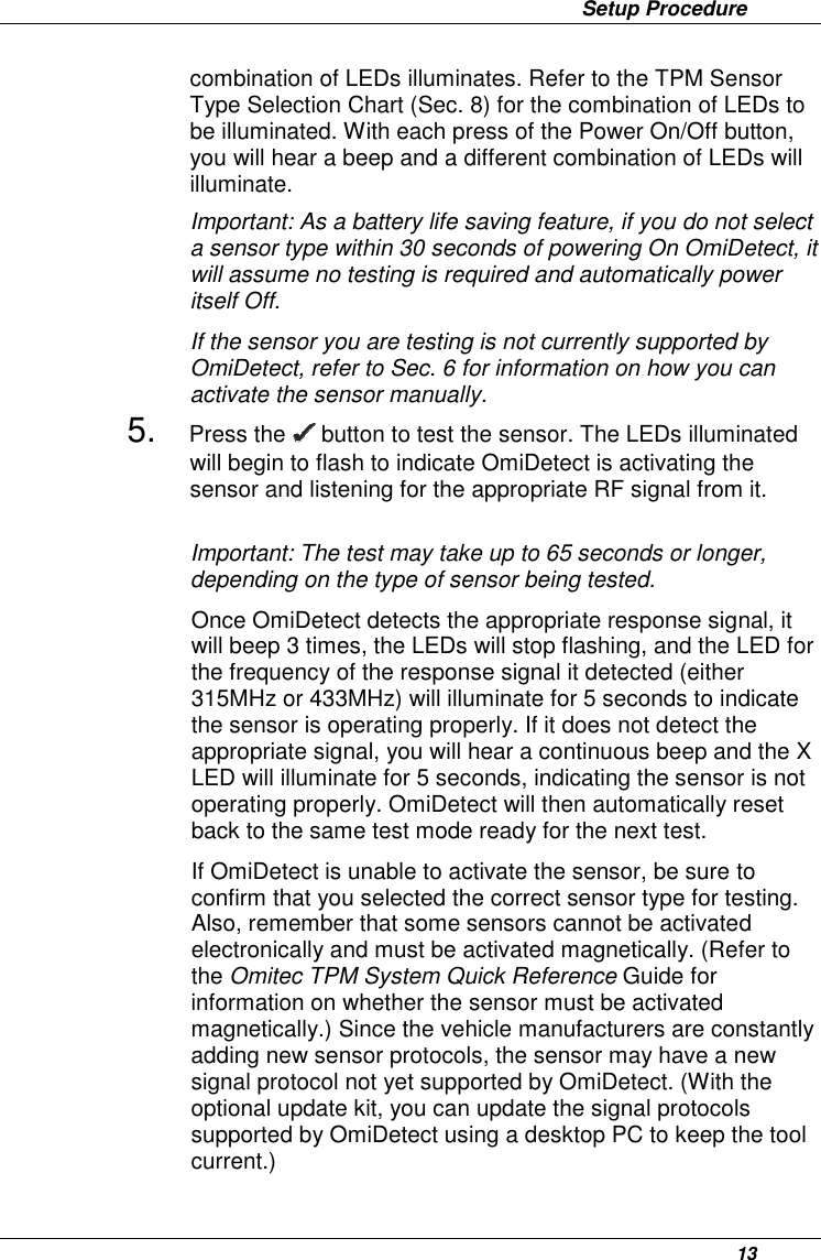                 Setup Procedure      13 combination of LEDs illuminates. Refer to the TPM Sensor Type Selection Chart (Sec. 8) for the combination of LEDs to be illuminated. With each press of the Power On/Off button, you will hear a beep and a different combination of LEDs will illuminate.  Important: As a battery life saving feature, if you do not select a sensor type within 30 seconds of powering On OmiDetect, it will assume no testing is required and automatically power itself Off. If the sensor you are testing is not currently supported by OmiDetect, refer to Sec. 6 for information on how you can activate the sensor manually.  5. Press the   button to test the sensor. The LEDs illuminated will begin to flash to indicate OmiDetect is activating the sensor and listening for the appropriate RF signal from it.    Important: The test may take up to 65 seconds or longer, depending on the type of sensor being tested. Once OmiDetect detects the appropriate response signal, it will beep 3 times, the LEDs will stop flashing, and the LED for the frequency of the response signal it detected (either 315MHz or 433MHz) will illuminate for 5 seconds to indicate the sensor is operating properly. If it does not detect the appropriate signal, you will hear a continuous beep and the X LED will illuminate for 5 seconds, indicating the sensor is not operating properly. OmiDetect will then automatically reset back to the same test mode ready for the next test. If OmiDetect is unable to activate the sensor, be sure to confirm that you selected the correct sensor type for testing. Also, remember that some sensors cannot be activated electronically and must be activated magnetically. (Refer to the Omitec TPM System Quick Reference Guide for information on whether the sensor must be activated magnetically.) Since the vehicle manufacturers are constantly adding new sensor protocols, the sensor may have a new signal protocol not yet supported by OmiDetect. (With the optional update kit, you can update the signal protocols supported by OmiDetect using a desktop PC to keep the tool current.) 