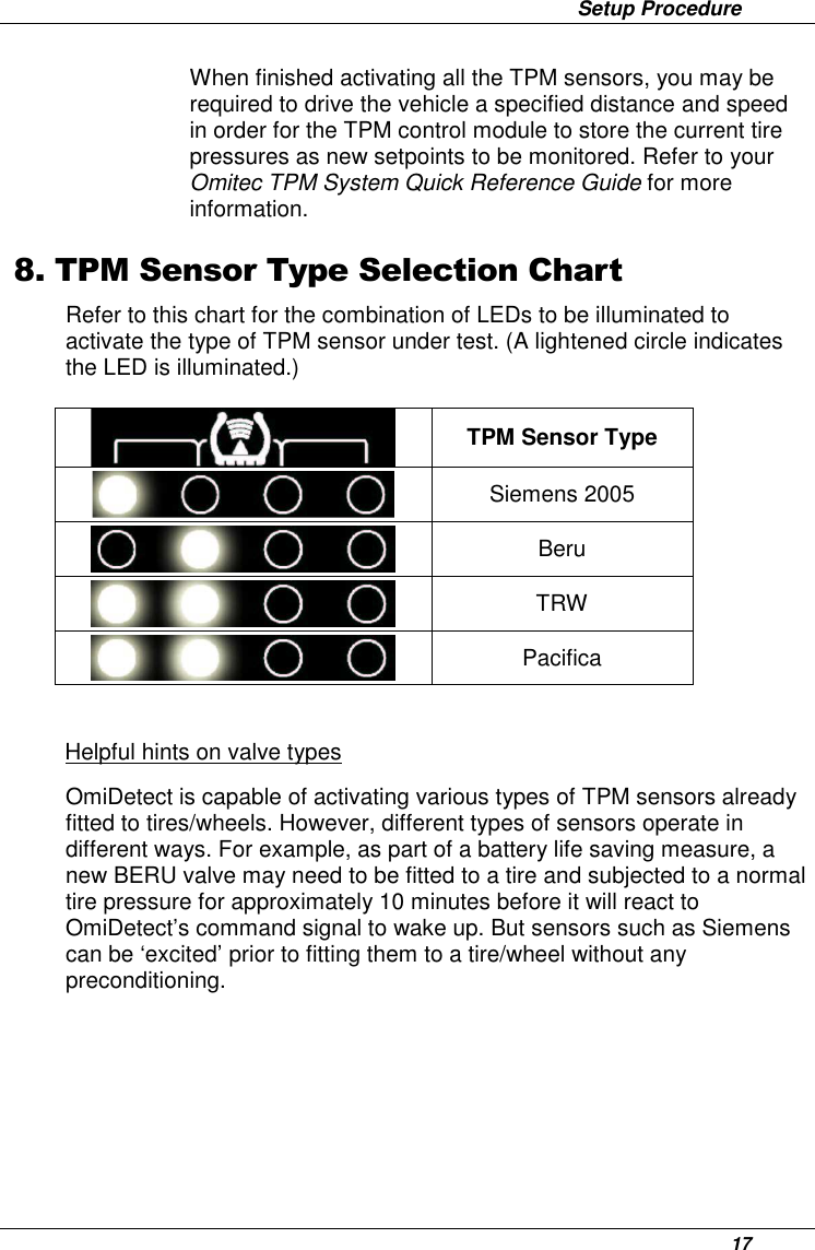                 Setup Procedure      17 When finished activating all the TPM sensors, you may be required to drive the vehicle a specified distance and speed in order for the TPM control module to store the current tire pressures as new setpoints to be monitored. Refer to your Omitec TPM System Quick Reference Guide for more information. 8. TPM Sensor Type Selection Chart Refer to this chart for the combination of LEDs to be illuminated to activate the type of TPM sensor under test. (A lightened circle indicates the LED is illuminated.)  TPM Sensor Type  Siemens 2005  Beru  TRW  Pacifica  Helpful hints on valve types OmiDetect is capable of activating various types of TPM sensors already fitted to tires/wheels. However, different types of sensors operate in different ways. For example, as part of a battery life saving measure, a new BERU valve may need to be fitted to a tire and subjected to a normal tire pressure for approximately 10 minutes before it will react to OmiDetect’s command signal to wake up. But sensors such as Siemens can be ‘excited’ prior to fitting them to a tire/wheel without any preconditioning.       