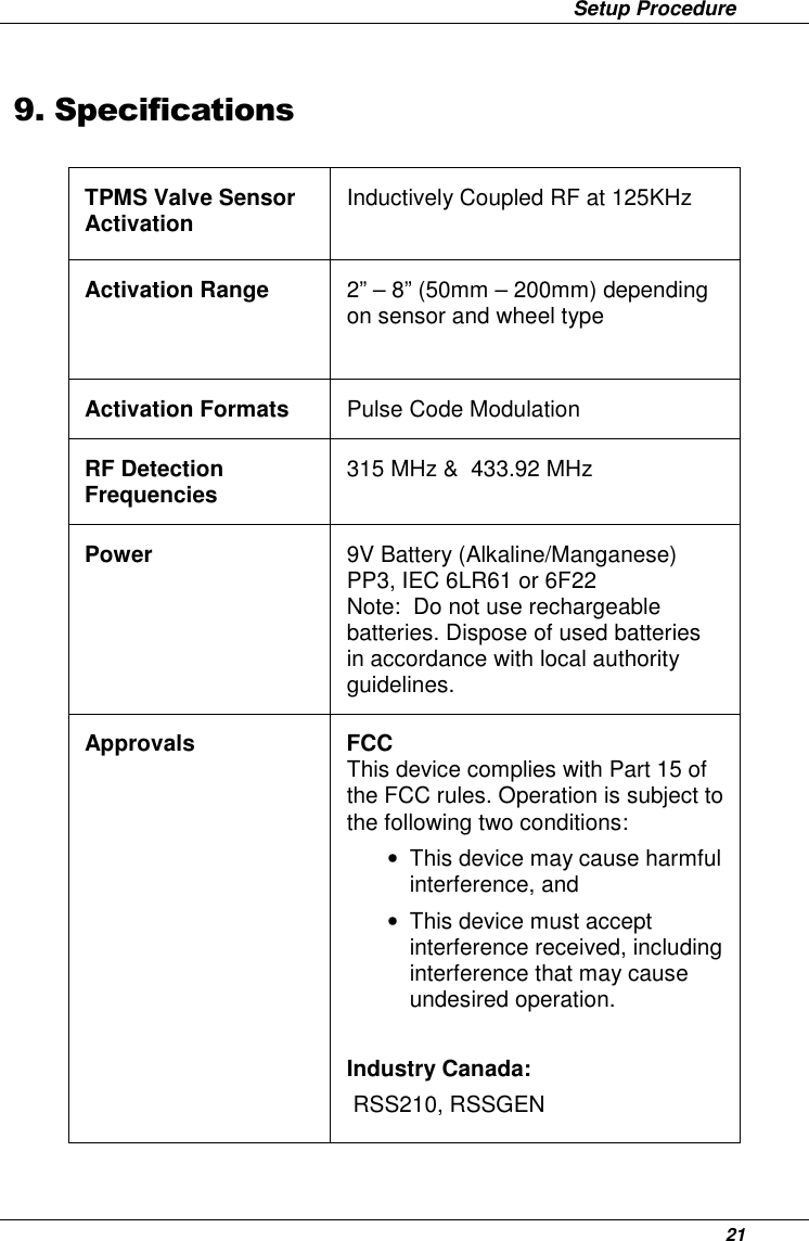                 Setup Procedure      21 9. Specifications  TPMS Valve Sensor Activation  Inductively Coupled RF at 125KHz Activation Range  2” – 8” (50mm – 200mm) depending on sensor and wheel type Activation Formats  Pulse Code Modulation RF Detection Frequencies  315 MHz &amp;  433.92 MHz Power  9V Battery (Alkaline/Manganese)  PP3, IEC 6LR61 or 6F22 Note:  Do not use rechargeable batteries. Dispose of used batteries in accordance with local authority guidelines.  Approvals  FCC This device complies with Part 15 of the FCC rules. Operation is subject to the following two conditions:  •  This device may cause harmful interference, and  •  This device must accept interference received, including interference that may cause undesired operation.  Industry Canada:  RSS210, RSSGEN   