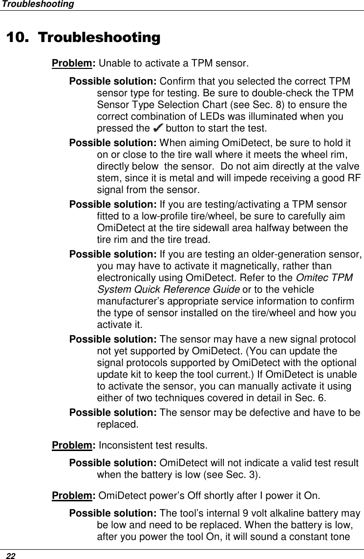 Troubleshooting   22 10. Troubleshooting Problem: Unable to activate a TPM sensor. Possible solution: Confirm that you selected the correct TPM sensor type for testing. Be sure to double-check the TPM Sensor Type Selection Chart (see Sec. 8) to ensure the correct combination of LEDs was illuminated when you pressed the   button to start the test.  Possible solution: When aiming OmiDetect, be sure to hold it on or close to the tire wall where it meets the wheel rim, directly below  the sensor.  Do not aim directly at the valve stem, since it is metal and will impede receiving a good RF signal from the sensor.  Possible solution: If you are testing/activating a TPM sensor fitted to a low-profile tire/wheel, be sure to carefully aim OmiDetect at the tire sidewall area halfway between the tire rim and the tire tread. Possible solution: If you are testing an older-generation sensor, you may have to activate it magnetically, rather than electronically using OmiDetect. Refer to the Omitec TPM System Quick Reference Guide or to the vehicle manufacturer’s appropriate service information to confirm the type of sensor installed on the tire/wheel and how you activate it.  Possible solution: The sensor may have a new signal protocol not yet supported by OmiDetect. (You can update the signal protocols supported by OmiDetect with the optional update kit to keep the tool current.) If OmiDetect is unable to activate the sensor, you can manually activate it using either of two techniques covered in detail in Sec. 6.  Possible solution: The sensor may be defective and have to be replaced. Problem: Inconsistent test results.  Possible solution: OmiDetect will not indicate a valid test result when the battery is low (see Sec. 3). Problem: OmiDetect power’s Off shortly after I power it On. Possible solution: The tool’s internal 9 volt alkaline battery may be low and need to be replaced. When the battery is low, after you power the tool On, it will sound a constant tone 