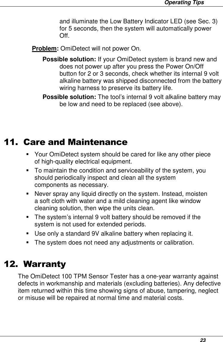                     Operating Tips      23 and illuminate the Low Battery Indicator LED (see Sec. 3) for 5 seconds, then the system will automatically power Off. Problem: OmiDetect will not power On.  Possible solution: If your OmiDetect system is brand new and does not power up after you press the Power On/Off button for 2 or 3 seconds, check whether its internal 9 volt alkaline battery was shipped disconnected from the battery wiring harness to preserve its battery life.  Possible solution: The tool’s internal 9 volt alkaline battery may be low and need to be replaced (see above).    11. Care and Maintenance   Your OmiDetect system should be cared for like any other piece of high-quality electrical equipment.   To maintain the condition and serviceability of the system, you should periodically inspect and clean all the system components as necessary.    Never spray any liquid directly on the system. Instead, moisten a soft cloth with water and a mild cleaning agent like window cleaning solution, then wipe the units clean.    The system’s internal 9 volt battery should be removed if the system is not used for extended periods.   Use only a standard 9V alkaline battery when replacing it.   The system does not need any adjustments or calibration.   12. Warranty The OmiDetect 100 TPM Sensor Tester has a one-year warranty against defects in workmanship and materials (excluding batteries). Any defective item returned within this time showing signs of abuse, tampering, neglect or misuse will be repaired at normal time and material costs.  