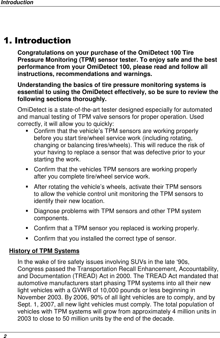 Introduction   2  1. Introduction Congratulations on your purchase of the OmiDetect 100 Tire Pressure Monitoring (TPM) sensor tester. To enjoy safe and the best performance from your OmiDetect 100, please read and follow all instructions, recommendations and warnings.  Understanding the basics of tire pressure monitoring systems is essential to using the OmiDetect effectively, so be sure to review the following sections thoroughly. OmiDetect is a state-of-the-art tester designed especially for automated and manual testing of TPM valve sensors for proper operation. Used correctly, it will allow you to quickly:    Confirm that the vehicle’s TPM sensors are working properly before you start tire/wheel service work (including rotating, changing or balancing tires/wheels). This will reduce the risk of your having to replace a sensor that was defective prior to your starting the work.   Confirm that the vehicles TPM sensors are working properly after you complete tire/wheel service work.   After rotating the vehicle’s wheels, activate their TPM sensors to allow the vehicle control unit monitoring the TPM sensors to identify their new location.    Diagnose problems with TPM sensors and other TPM system components.   Confirm that a TPM sensor you replaced is working properly.   Confirm that you installed the correct type of sensor. History of TPM Systems In the wake of tire safety issues involving SUVs in the late ‘90s,  Congress passed the Transportation Recall Enhancement, Accountability, and Documentation (TREAD) Act in 2000. The TREAD Act mandated that automotive manufacturers start phasing TPM systems into all their new light vehicles with a GVWR of 10,000 pounds or less beginning in November 2003. By 2006, 90% of all light vehicles are to comply, and by Sept. 1, 2007, all new light vehicles must comply. The total population of vehicles with TPM systems will grow from approximately 4 million units in 2003 to close to 50 million units by the end of the decade. 