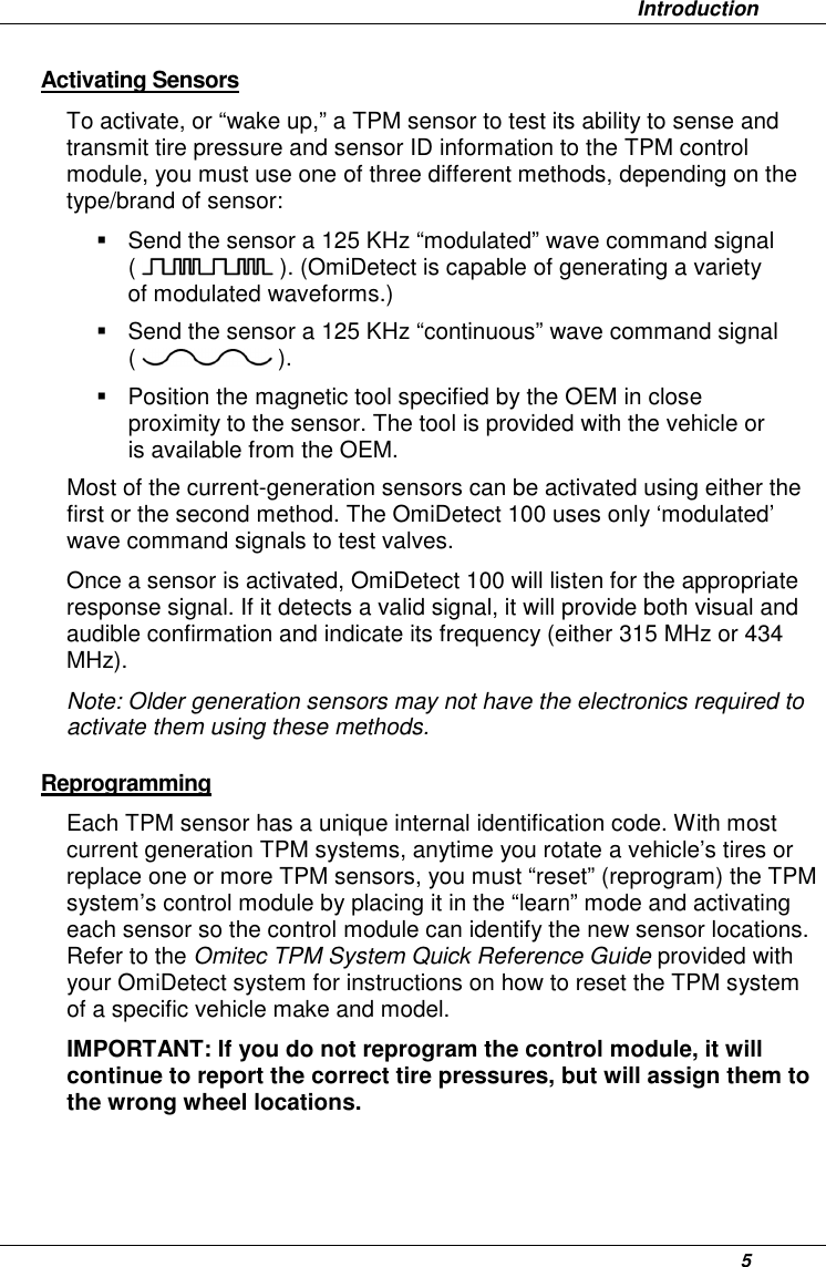                   Introduction      5 Activating Sensors  To activate, or “wake up,” a TPM sensor to test its ability to sense and transmit tire pressure and sensor ID information to the TPM control module, you must use one of three different methods, depending on the type/brand of sensor:   Send the sensor a 125 KHz “modulated” wave command signal (   ). (OmiDetect is capable of generating a variety of modulated waveforms.)    Send the sensor a 125 KHz “continuous” wave command signal (   ).   Position the magnetic tool specified by the OEM in close proximity to the sensor. The tool is provided with the vehicle or is available from the OEM. Most of the current-generation sensors can be activated using either the first or the second method. The OmiDetect 100 uses only ‘modulated’ wave command signals to test valves. Once a sensor is activated, OmiDetect 100 will listen for the appropriate response signal. If it detects a valid signal, it will provide both visual and audible confirmation and indicate its frequency (either 315 MHz or 434 MHz). Note: Older generation sensors may not have the electronics required to activate them using these methods. Reprogramming Each TPM sensor has a unique internal identification code. With most current generation TPM systems, anytime you rotate a vehicle’s tires or replace one or more TPM sensors, you must “reset” (reprogram) the TPM system’s control module by placing it in the “learn” mode and activating each sensor so the control module can identify the new sensor locations. Refer to the Omitec TPM System Quick Reference Guide provided with your OmiDetect system for instructions on how to reset the TPM system of a specific vehicle make and model.  IMPORTANT: If you do not reprogram the control module, it will continue to report the correct tire pressures, but will assign them to the wrong wheel locations.   