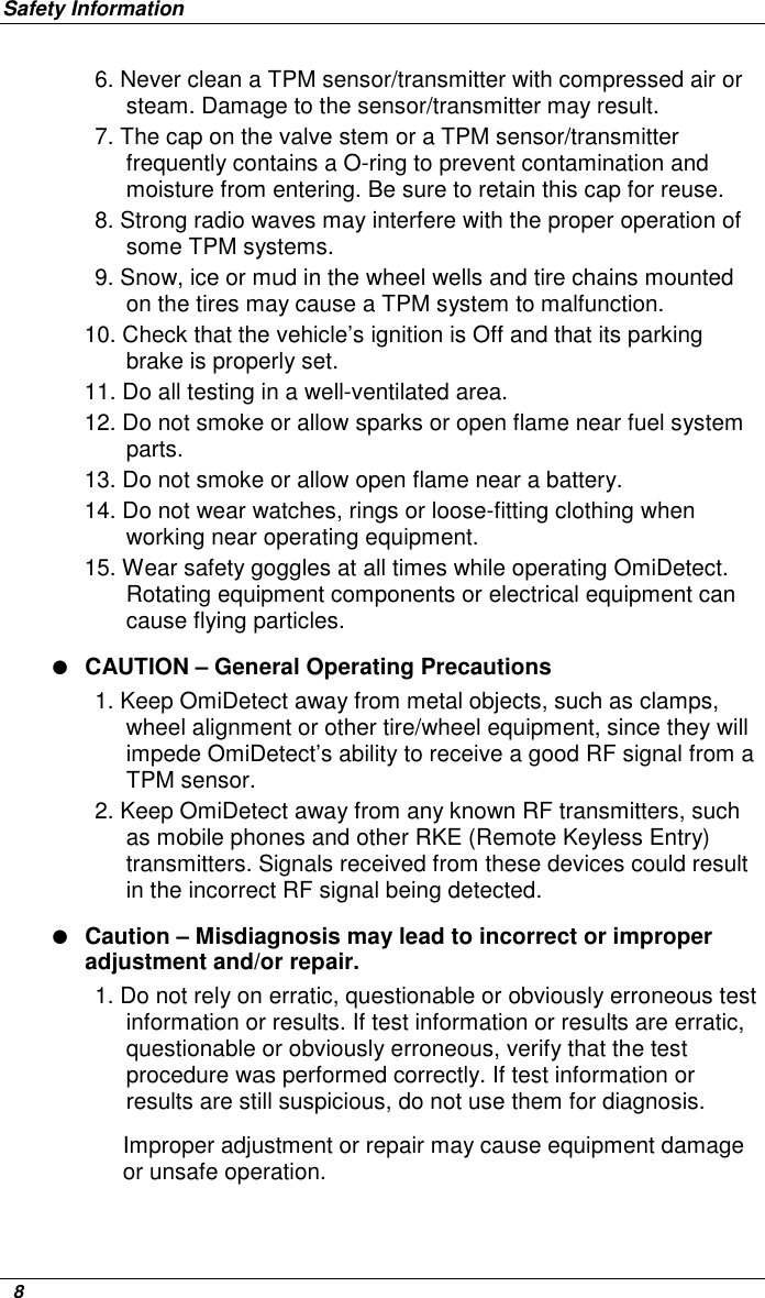 Safety Information   8 6. Never clean a TPM sensor/transmitter with compressed air or steam. Damage to the sensor/transmitter may result.  7. The cap on the valve stem or a TPM sensor/transmitter frequently contains a O-ring to prevent contamination and moisture from entering. Be sure to retain this cap for reuse. 8. Strong radio waves may interfere with the proper operation of some TPM systems.  9. Snow, ice or mud in the wheel wells and tire chains mounted on the tires may cause a TPM system to malfunction. 10. Check that the vehicle’s ignition is Off and that its parking brake is properly set. 11. Do all testing in a well-ventilated area.  12. Do not smoke or allow sparks or open flame near fuel system parts.  13. Do not smoke or allow open flame near a battery. 14. Do not wear watches, rings or loose-fitting clothing when working near operating equipment. 15. Wear safety goggles at all times while operating OmiDetect. Rotating equipment components or electrical equipment can cause flying particles.  ● CAUTION – General Operating Precautions 1. Keep OmiDetect away from metal objects, such as clamps, wheel alignment or other tire/wheel equipment, since they will impede OmiDetect’s ability to receive a good RF signal from a TPM sensor.  2. Keep OmiDetect away from any known RF transmitters, such as mobile phones and other RKE (Remote Keyless Entry) transmitters. Signals received from these devices could result in the incorrect RF signal being detected. ● Caution – Misdiagnosis may lead to incorrect or improper adjustment and/or repair. 1. Do not rely on erratic, questionable or obviously erroneous test information or results. If test information or results are erratic, questionable or obviously erroneous, verify that the test procedure was performed correctly. If test information or results are still suspicious, do not use them for diagnosis.  Improper adjustment or repair may cause equipment damage or unsafe operation. 