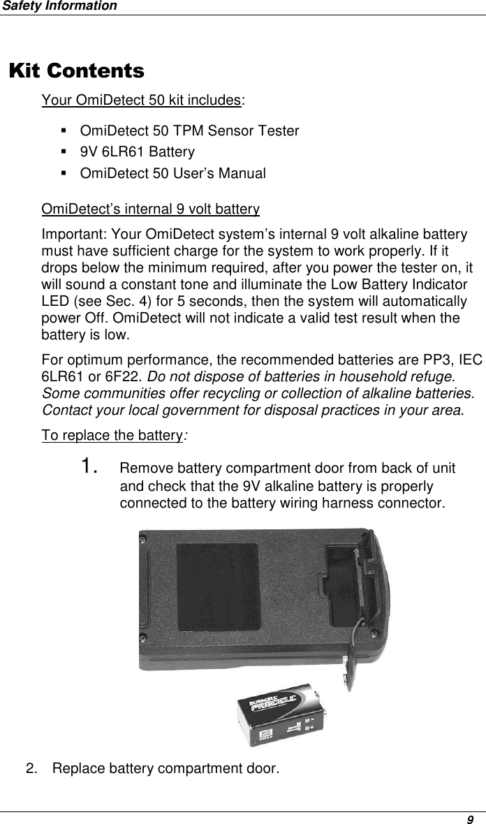 Safety Information      9 Kit ContentsYour OmiDetect 50 kit includes:    OmiDetect 50 TPM Sensor Tester   9V 6LR61 Battery    OmiDetect 50 User’s Manual OmiDetect’s internal 9 volt battery Important: Your OmiDetect system’s internal 9 volt alkaline battery must have sufficient charge for the system to work properly. If it drops below the minimum required, after you power the tester on, it will sound a constant tone and illuminate the Low Battery Indicator LED (see Sec. 4) for 5 seconds, then the system will automatically power Off. OmiDetect will not indicate a valid test result when the battery is low.  For optimum performance, the recommended batteries are PP3, IEC 6LR61 or 6F22. Do not dispose of batteries in household refuge. Some communities offer recycling or collection of alkaline batteries. Contact your local government for disposal practices in your area.  To replace the battery: 1. Remove battery compartment door from back of unit and check that the 9V alkaline battery is properly connected to the battery wiring harness connector.              2.  Replace battery compartment door. 