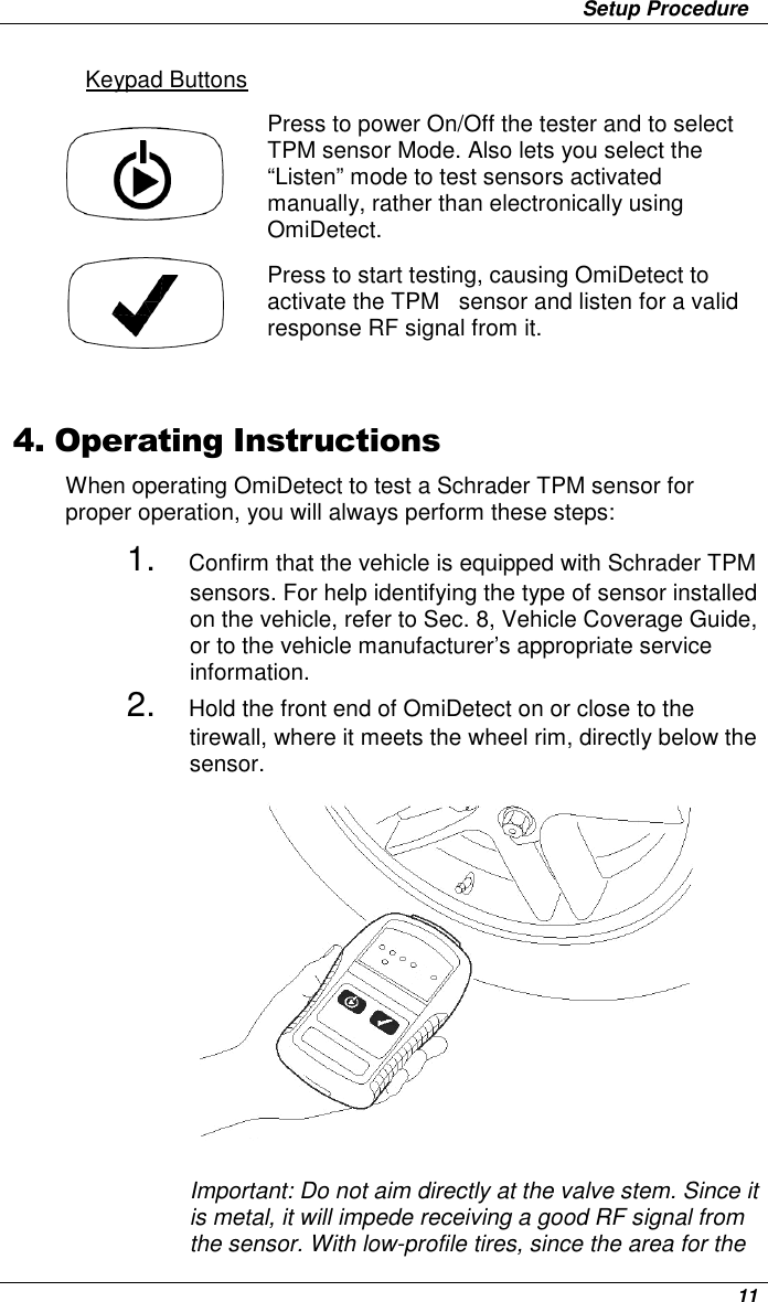                 Setup Procedure      11 Keypad Buttons Press to power On/Off the tester and to select TPM sensor Mode. Also lets you select the “Listen” mode to test sensors activated manually, rather than electronically using OmiDetect. Press to start testing, causing OmiDetect to activate the TPM   sensor and listen for a valid response RF signal from it.   4. Operating Instructions When operating OmiDetect to test a Schrader TPM sensor for proper operation, you will always perform these steps: 1. Confirm that the vehicle is equipped with Schrader TPM sensors. For help identifying the type of sensor installed on the vehicle, refer to Sec. 8, Vehicle Coverage Guide,  or to the vehicle manufacturer’s appropriate service information.  2. Hold the front end of OmiDetect on or close to the tirewall, where it meets the wheel rim, directly below the sensor.                Important: Do not aim directly at the valve stem. Since it is metal, it will impede receiving a good RF signal from the sensor. With low-profile tires, since the area for the 