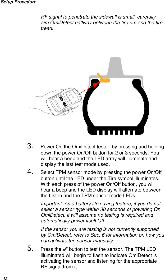 Setup Procedure   12 RF signal to penetrate the sidewall is small, carefully aim OmiDetect halfway between the tire rim and the tire tread.    3. Power On the OmiDetect tester, by pressing and holding down the power On/Off button for 2 or 3 seconds. You will hear a beep and the LED array will illuminate and display the last test mode used. 4. Select TPM sensor mode by pressing the power On/Off button until the LED under the Tire symbol illuminates. With each press of the power On/Off button, you will hear a beep and the LED display will alternate between the Listen and the TPM sensor mode LEDs.  Important: As a battery life saving feature, if you do not select a sensor type within 30 seconds of powering On OmiDetect, it will assume no testing is required and automatically power itself Off. If the sensor you are testing is not currently supported by OmiDetect, refer to Sec. 6 for information on how you can activate the sensor manually.  5. Press the   button to test the sensor. The TPM LED illuminated will begin to flash to indicate OmiDetect is activating the sensor and listening for the appropriate RF signal from it.   