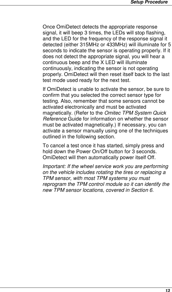                 Setup Procedure      13  Once OmiDetect detects the appropriate response signal, it will beep 3 times, the LEDs will stop flashing, and the LED for the frequency of the response signal it detected (either 315MHz or 433MHz) will illuminate for 5 seconds to indicate the sensor is operating properly. If it does not detect the appropriate signal, you will hear a continuous beep and the X LED will illuminate continuously, indicating the sensor is not operating properly. OmiDetect will then reset itself back to the last test mode used ready for the next test. If OmiDetect is unable to activate the sensor, be sure to confirm that you selected the correct sensor type for testing. Also, remember that some sensors cannot be activated electronically and must be activated magnetically. (Refer to the Omitec TPM System Quick Reference Guide for information on whether the sensor must be activated magnetically.) If necessary, you can activate a sensor manually using one of the techniques outlined in the following section.  To cancel a test once it has started, simply press and hold down the Power On/Off button for 3 seconds. OmiDetect will then automatically power itself Off. Important: If the wheel service work you are performing on the vehicle includes rotating the tires or replacing a TPM sensor, with most TPM systems you must reprogram the TPM control module so it can identify the new TPM sensor locations, covered in Section 6. 