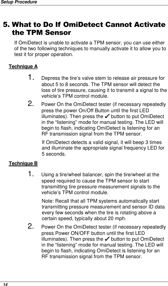 Setup Procedure   14 5. What to Do If OmiDetect Cannot Activate the TPM Sensor If OmiDetect is unable to activate a TPM sensor, you can use either of the two following techniques to manually activate it to allow you to test it for proper operation.  Technique A 1.     Depress the tire’s valve stem to release air pressure for about 5 to 8 seconds. The TPM sensor will detect the loss of tire pressure, causing it to transmit a signal to the vehicle’s TPM control module.  2. Power On the OmiDetect tester (if necessary repeatedly press the power On/Off Button until the first LED  illuminates). Then press the   button to put OmiDetect in the “listening” mode for manual testing. The LED will begin to flash, indicating OmiDetect is listening for an RF transmission signal from the TPM sensor.  If OmiDetect detects a valid signal, it will beep 3 times and illuminate the appropriate signal frequency LED for 5 seconds.  Technique B 1. Using a tire/wheel balancer, spin the tire/wheel at the speed required to cause the TPM sensor to start transmitting tire pressure measurement signals to the vehicle’s TPM control module.  Note: Recall that all TPM systems automatically start transmitting pressure measurement and sensor ID data every few seconds when the tire is rotating above a certain speed, typically about 20 mph. 2. Power On the OmiDetect tester (if necessary repeatedly press Power ON/OFF button until the first LED illuminates). Then press the   button to put OmiDetect in the “listening” mode for manual testing. The LED will begin to flash, indicating OmiDetect is listening for an RF transmission signal from the TPM sensor.   