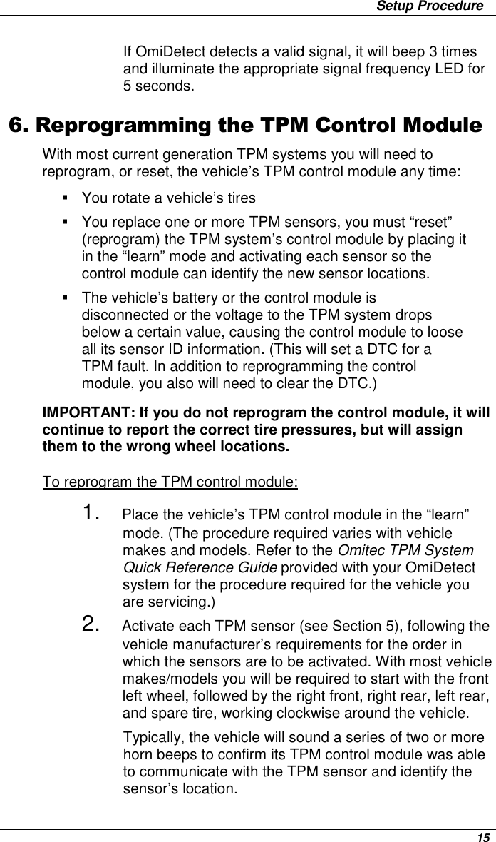                 Setup Procedure      15 If OmiDetect detects a valid signal, it will beep 3 times and illuminate the appropriate signal frequency LED for 5 seconds.  6. Reprogramming the TPM Control Module With most current generation TPM systems you will need to reprogram, or reset, the vehicle’s TPM control module any time:   You rotate a vehicle’s tires   You replace one or more TPM sensors, you must “reset” (reprogram) the TPM system’s control module by placing it in the “learn” mode and activating each sensor so the control module can identify the new sensor locations.    The vehicle’s battery or the control module is disconnected or the voltage to the TPM system drops below a certain value, causing the control module to loose all its sensor ID information. (This will set a DTC for a TPM fault. In addition to reprogramming the control module, you also will need to clear the DTC.)   IMPORTANT: If you do not reprogram the control module, it will continue to report the correct tire pressures, but will assign them to the wrong wheel locations.  To reprogram the TPM control module: 1. Place the vehicle’s TPM control module in the “learn” mode. (The procedure required varies with vehicle makes and models. Refer to the Omitec TPM System Quick Reference Guide provided with your OmiDetect system for the procedure required for the vehicle you are servicing.) 2. Activate each TPM sensor (see Section 5), following the vehicle manufacturer’s requirements for the order in which the sensors are to be activated. With most vehicle makes/models you will be required to start with the front left wheel, followed by the right front, right rear, left rear, and spare tire, working clockwise around the vehicle.  Typically, the vehicle will sound a series of two or more horn beeps to confirm its TPM control module was able to communicate with the TPM sensor and identify the sensor’s location.  