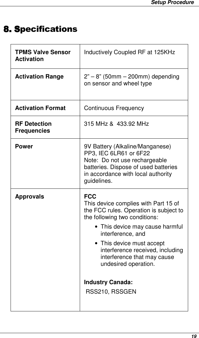                 Setup Procedure      19 8.8.8.8. SSSSpecifications     TPMS Valve Sensor Activation  Inductively Coupled RF at 125KHz Activation Range  2” – 8” (50mm – 200mm) depending on sensor and wheel type Activation Format  Continuous Frequency RF Detection Frequencies  315 MHz &amp;  433.92 MHz Power  9V Battery (Alkaline/Manganese)  PP3, IEC 6LR61 or 6F22 Note:  Do not use rechargeable batteries. Dispose of used batteries in accordance with local authority guidelines.  Approvals  FCC This device complies with Part 15 of the FCC rules. Operation is subject to the following two conditions:  •  This device may cause harmful interference, and  •  This device must accept interference received, including interference that may cause undesired operation.  Industry Canada:  RSS210, RSSGEN   