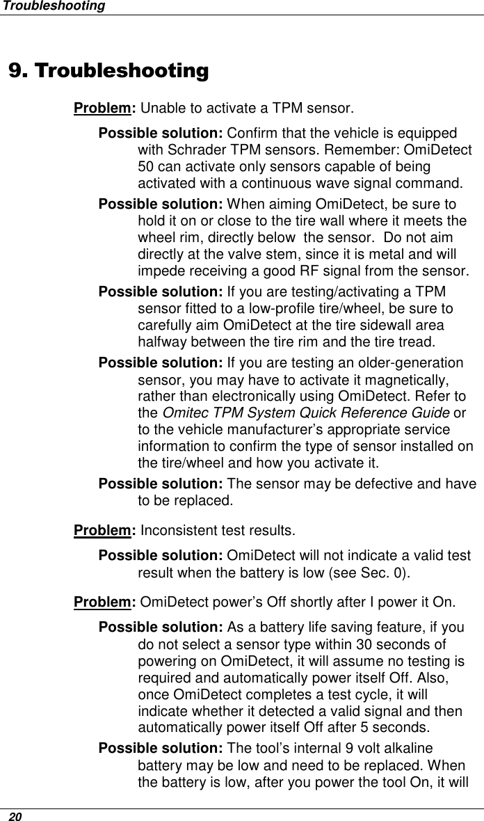 Troubleshooting   20 9. Troubleshooting Problem: Unable to activate a TPM sensor. Possible solution: Confirm that the vehicle is equipped with Schrader TPM sensors. Remember: OmiDetect 50 can activate only sensors capable of being activated with a continuous wave signal command.  Possible solution: When aiming OmiDetect, be sure to hold it on or close to the tire wall where it meets the wheel rim, directly below  the sensor.  Do not aim directly at the valve stem, since it is metal and will impede receiving a good RF signal from the sensor.  Possible solution: If you are testing/activating a TPM sensor fitted to a low-profile tire/wheel, be sure to carefully aim OmiDetect at the tire sidewall area halfway between the tire rim and the tire tread. Possible solution: If you are testing an older-generation sensor, you may have to activate it magnetically, rather than electronically using OmiDetect. Refer to the Omitec TPM System Quick Reference Guide or to the vehicle manufacturer’s appropriate service information to confirm the type of sensor installed on the tire/wheel and how you activate it.  Possible solution: The sensor may be defective and have to be replaced. Problem: Inconsistent test results.  Possible solution: OmiDetect will not indicate a valid test result when the battery is low (see Sec. 0). Problem: OmiDetect power’s Off shortly after I power it On. Possible solution: As a battery life saving feature, if you do not select a sensor type within 30 seconds of powering on OmiDetect, it will assume no testing is required and automatically power itself Off. Also, once OmiDetect completes a test cycle, it will indicate whether it detected a valid signal and then automatically power itself Off after 5 seconds. Possible solution: The tool’s internal 9 volt alkaline battery may be low and need to be replaced. When the battery is low, after you power the tool On, it will 