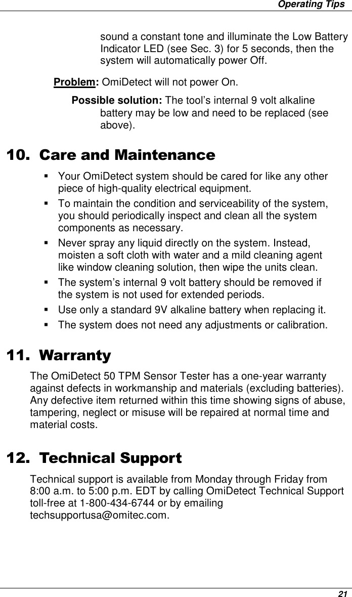                     Operating Tips      21 sound a constant tone and illuminate the Low Battery Indicator LED (see Sec. 3) for 5 seconds, then the system will automatically power Off. Problem: OmiDetect will not power On.  Possible solution: The tool’s internal 9 volt alkaline battery may be low and need to be replaced (see above).  10. Care and Maintenance   Your OmiDetect system should be cared for like any other piece of high-quality electrical equipment.   To maintain the condition and serviceability of the system, you should periodically inspect and clean all the system components as necessary.    Never spray any liquid directly on the system. Instead, moisten a soft cloth with water and a mild cleaning agent like window cleaning solution, then wipe the units clean.    The system’s internal 9 volt battery should be removed if the system is not used for extended periods.   Use only a standard 9V alkaline battery when replacing it.   The system does not need any adjustments or calibration.  11. Warranty The OmiDetect 50 TPM Sensor Tester has a one-year warranty against defects in workmanship and materials (excluding batteries). Any defective item returned within this time showing signs of abuse, tampering, neglect or misuse will be repaired at normal time and material costs.  12. Technical Support Technical support is available from Monday through Friday from 8:00 a.m. to 5:00 p.m. EDT by calling OmiDetect Technical Support toll-free at 1-800-434-6744 or by emailing techsupportusa@omitec.com. 