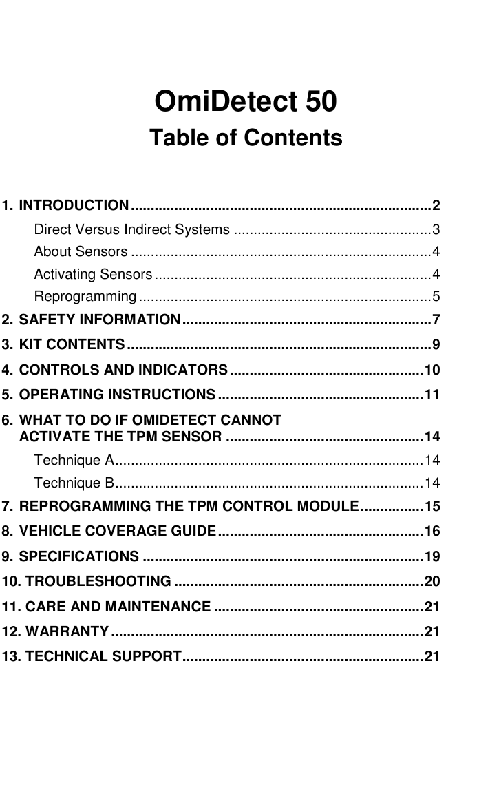     OmiDetect 50 Table of Contents  1. INTRODUCTION............................................................................2 Direct Versus Indirect Systems ..................................................3 About Sensors ............................................................................4 Activating Sensors......................................................................4 Reprogramming..........................................................................5 2. SAFETY INFORMATION...............................................................7 3. KIT CONTENTS.............................................................................9 4. CONTROLS AND INDICATORS.................................................10 5. OPERATING INSTRUCTIONS ....................................................11 6. WHAT TO DO IF OMIDETECT CANNOT  ACTIVATE THE TPM SENSOR ..................................................14 Technique A..............................................................................14 Technique B..............................................................................14 7. REPROGRAMMING THE TPM CONTROL MODULE................15 8. VEHICLE COVERAGE GUIDE....................................................16 9. SPECIFICATIONS .......................................................................19 10. TROUBLESHOOTING ...............................................................20 11. CARE AND MAINTENANCE .....................................................21 12. WARRANTY...............................................................................21 13. TECHNICAL SUPPORT.............................................................21   