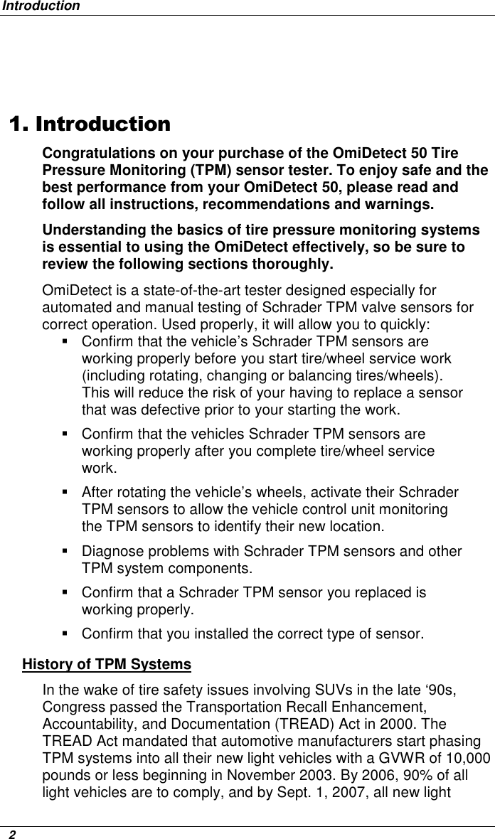 Introduction   2   1. Introduction Congratulations on your purchase of the OmiDetect 50 Tire Pressure Monitoring (TPM) sensor tester. To enjoy safe and the best performance from your OmiDetect 50, please read and follow all instructions, recommendations and warnings.  Understanding the basics of tire pressure monitoring systems is essential to using the OmiDetect effectively, so be sure to review the following sections thoroughly. OmiDetect is a state-of-the-art tester designed especially for automated and manual testing of Schrader TPM valve sensors for correct operation. Used properly, it will allow you to quickly:    Confirm that the vehicle’s Schrader TPM sensors are working properly before you start tire/wheel service work (including rotating, changing or balancing tires/wheels). This will reduce the risk of your having to replace a sensor that was defective prior to your starting the work.   Confirm that the vehicles Schrader TPM sensors are working properly after you complete tire/wheel service work.   After rotating the vehicle’s wheels, activate their Schrader TPM sensors to allow the vehicle control unit monitoring the TPM sensors to identify their new location.    Diagnose problems with Schrader TPM sensors and other TPM system components.   Confirm that a Schrader TPM sensor you replaced is working properly.   Confirm that you installed the correct type of sensor. History of TPM Systems In the wake of tire safety issues involving SUVs in the late ‘90s,  Congress passed the Transportation Recall Enhancement, Accountability, and Documentation (TREAD) Act in 2000. The TREAD Act mandated that automotive manufacturers start phasing TPM systems into all their new light vehicles with a GVWR of 10,000 pounds or less beginning in November 2003. By 2006, 90% of all light vehicles are to comply, and by Sept. 1, 2007, all new light 