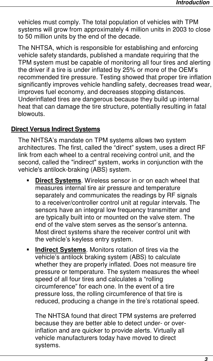                   Introduction      3 vehicles must comply. The total population of vehicles with TPM systems will grow from approximately 4 million units in 2003 to close to 50 million units by the end of the decade. The NHTSA, which is responsible for establishing and enforcing vehicle safety standards, published a mandate requiring that the TPM system must be capable of monitoring all four tires and alerting the driver if a tire is under inflated by 25% or more of the OEM’s recommended tire pressure. Testing showed that proper tire inflation significantly improves vehicle handling safety, decreases tread wear, improves fuel economy, and decreases stopping distances. Underinflated tires are dangerous because they build up internal heat that can damage the tire structure, potentially resulting in fatal blowouts. Direct Versus Indirect Systems The NHTSA’s mandate on TPM systems allows two system architectures. The first, called the “direct” system, uses a direct RF link from each wheel to a central receiving control unit, and the second, called the &quot;indirect&quot; system, works in conjunction with the vehicle&apos;s antilock-braking (ABS) system.  Direct Systems. Wireless sensor in or on each wheel that measures internal tire air pressure and temperature separately and communicates the readings by RF signals to a receiver/controller control unit at regular intervals. The sensors have an integral low frequency transmitter and are typically built into or mounted on the valve stem. The end of the valve stem serves as the sensor’s antenna. Most direct systems share the receiver control unit with the vehicle’s keyless entry system.  Indirect Systems. Monitors rotation of tires via the vehicle’s antilock braking system (ABS) to calculate whether they are properly inflated. Does not measure tire pressure or temperature. The system measures the wheel speed of all four tires and calculates a “rolling circumference” for each one. In the event of a tire pressure loss, the rolling circumference of that tire is reduced, producing a change in the tire’s rotational speed.  The NHTSA found that direct TPM systems are preferred because they are better able to detect under- or over-inflation and are quicker to provide alerts. Virtually all vehicle manufacturers today have moved to direct systems. 