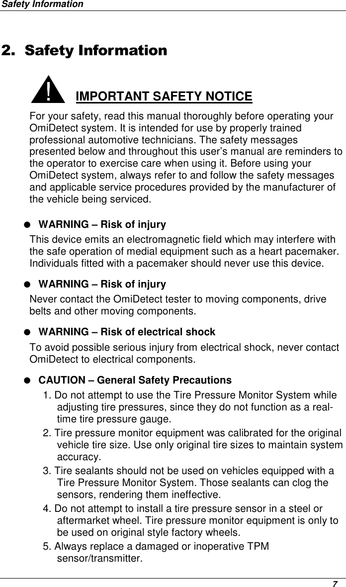 Safety Information      7 2. Safety Information  IMPORTANT SAFETY NOTICE For your safety, read this manual thoroughly before operating your OmiDetect system. It is intended for use by properly trained professional automotive technicians. The safety messages presented below and throughout this user’s manual are reminders to the operator to exercise care when using it. Before using your OmiDetect system, always refer to and follow the safety messages and applicable service procedures provided by the manufacturer of the vehicle being serviced. ● WARNING – Risk of injury This device emits an electromagnetic field which may interfere with the safe operation of medial equipment such as a heart pacemaker. Individuals fitted with a pacemaker should never use this device. ● WARNING – Risk of injury Never contact the OmiDetect tester to moving components, drive belts and other moving components. ● WARNING – Risk of electrical shock To avoid possible serious injury from electrical shock, never contact OmiDetect to electrical components.  ● CAUTION – General Safety Precautions 1. Do not attempt to use the Tire Pressure Monitor System while adjusting tire pressures, since they do not function as a real-time tire pressure gauge.  2. Tire pressure monitor equipment was calibrated for the original vehicle tire size. Use only original tire sizes to maintain system accuracy.  3. Tire sealants should not be used on vehicles equipped with a Tire Pressure Monitor System. Those sealants can clog the sensors, rendering them ineffective. 4. Do not attempt to install a tire pressure sensor in a steel or aftermarket wheel. Tire pressure monitor equipment is only to be used on original style factory wheels.  5. Always replace a damaged or inoperative TPM sensor/transmitter. 