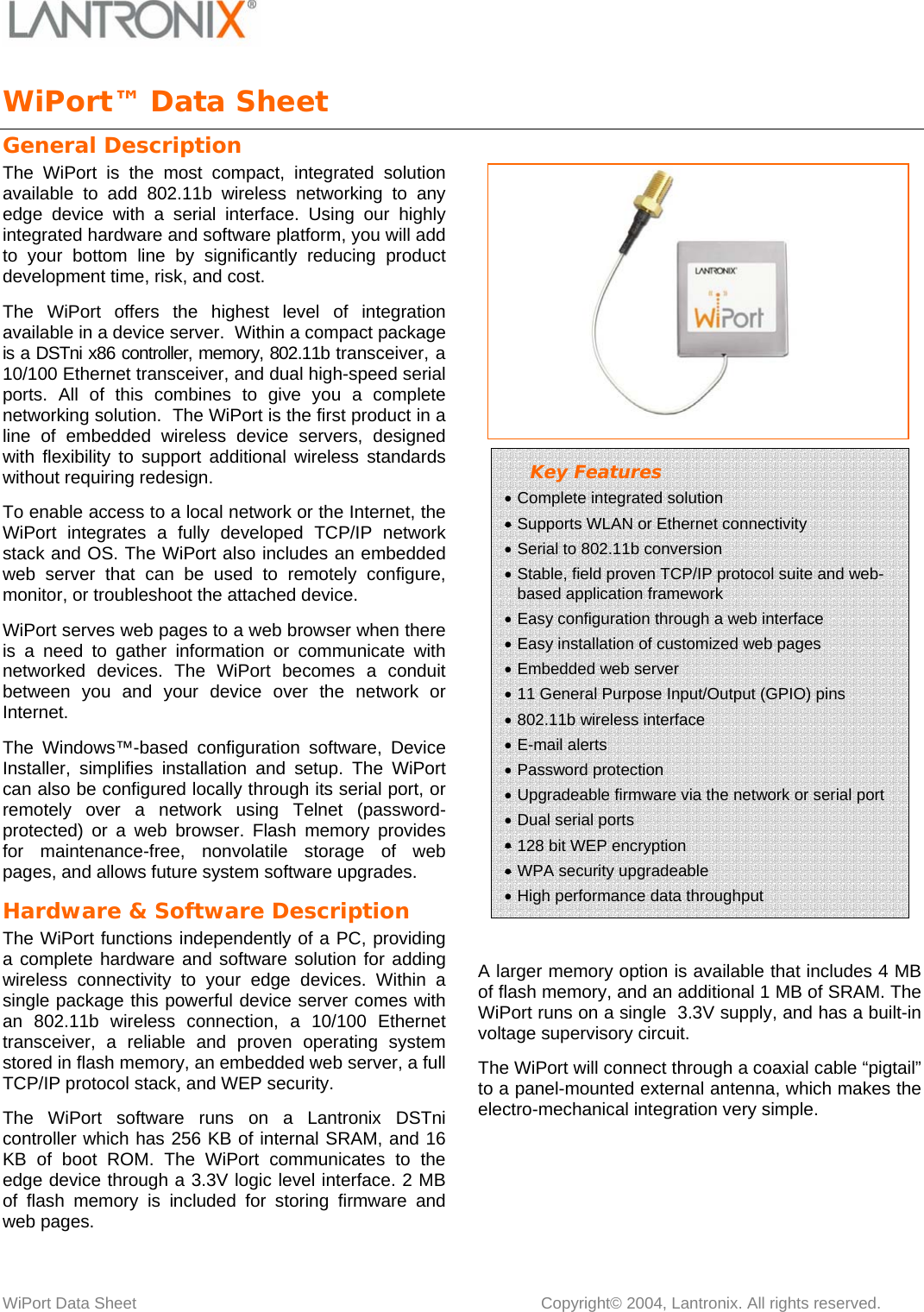   WiPort Data Sheet       Copyright© 2004, Lantronix. All rights reserved. WiPort™ Data Sheet            General Description The WiPort is the most compact, integrated solution available to add 802.11b wireless networking to any edge device with a serial interface. Using our highly integrated hardware and software platform, you will add to your bottom line by significantly reducing product development time, risk, and cost. The WiPort offers the highest level of integration available in a device server.  Within a compact package is a DSTni x86 controller, memory, 802.11b transceiver, a 10/100 Ethernet transceiver, and dual high-speed serial ports. All of this combines to give you a complete networking solution.  The WiPort is the first product in a line of embedded wireless device servers, designed with flexibility to support additional wireless standards without requiring redesign. To enable access to a local network or the Internet, the WiPort integrates a fully developed TCP/IP network stack and OS. The WiPort also includes an embedded web server that can be used to remotely configure, monitor, or troubleshoot the attached device. WiPort serves web pages to a web browser when there is a need to gather information or communicate with networked devices. The WiPort becomes a conduit between you and your device over the network or Internet. The Windows™-based configuration software, Device Installer, simplifies installation and setup. The WiPort can also be configured locally through its serial port, or remotely over a network using Telnet (password-protected) or a web browser. Flash memory provides for maintenance-free, nonvolatile storage of web pages, and allows future system software upgrades. Hardware &amp; Software Description The WiPort functions independently of a PC, providing a complete hardware and software solution for adding wireless connectivity to your edge devices. Within a single package this powerful device server comes with an 802.11b wireless connection, a 10/100 Ethernet transceiver, a reliable and proven operating system stored in flash memory, an embedded web server, a full TCP/IP protocol stack, and WEP security.  The WiPort software runs on a Lantronix DSTni controller which has 256 KB of internal SRAM, and 16 KB of boot ROM. The WiPort communicates to the edge device through a 3.3V logic level interface. 2 MB of flash memory is included for storing firmware and web pages.     A larger memory option is available that includes 4 MB of flash memory, and an additional 1 MB of SRAM. The WiPort runs on a single  3.3V supply, and has a built-in voltage supervisory circuit.  The WiPort will connect through a coaxial cable “pigtail” to a panel-mounted external antenna, which makes the electro-mechanical integration very simple.  Key Features • Complete integrated solution • Supports WLAN or Ethernet connectivity  • Serial to 802.11b conversion • Stable, field proven TCP/IP protocol suite and web-based application framework  • Easy configuration through a web interface • Easy installation of customized web pages • Embedded web server • 11 General Purpose Input/Output (GPIO) pins • 802.11b wireless interface • E-mail alerts • Password protection • Upgradeable firmware via the network or serial port • Dual serial ports • 128 bit WEP encryption • WPA security upgradeable • High performance data throughput   