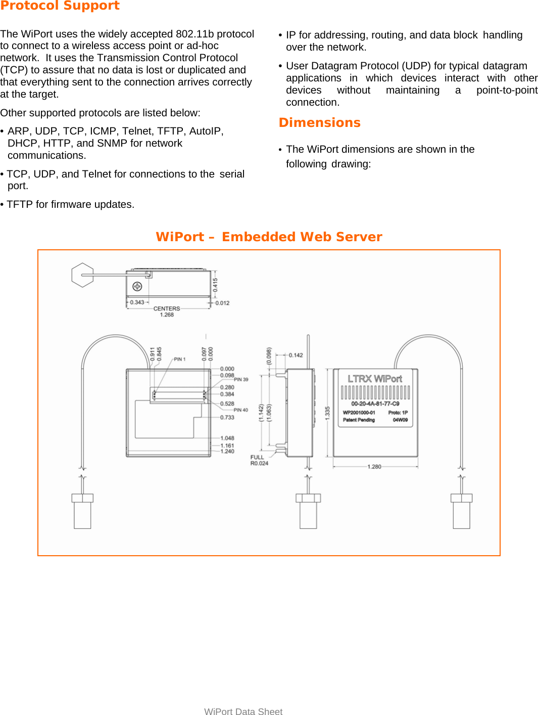  WiPort Data Sheet Protocol Support  The WiPort uses the widely accepted 802.11b protocol to connect to a wireless access point or ad-hoc network.  It uses the Transmission Control Protocol (TCP) to assure that no data is lost or duplicated and that everything sent to the connection arrives correctly at the target.  Other supported protocols are listed below:  •  ARP, UDP, TCP, ICMP, Telnet, TFTP, AutoIP,   DHCP, HTTP, and SNMP for network  communications.  • TCP, UDP, and Telnet for connections to the  serial      port.  • TFTP for firmware updates.      • IP for addressing, routing, and data block  handling over the network.  •  User Datagram Protocol (UDP) for typical  datagram applications in which devices interact with other devices without maintaining a point-to-point connection.  Dimensions  •  The WiPort dimensions are shown in the  following  drawing:    WiPort – Embedded Web Server 