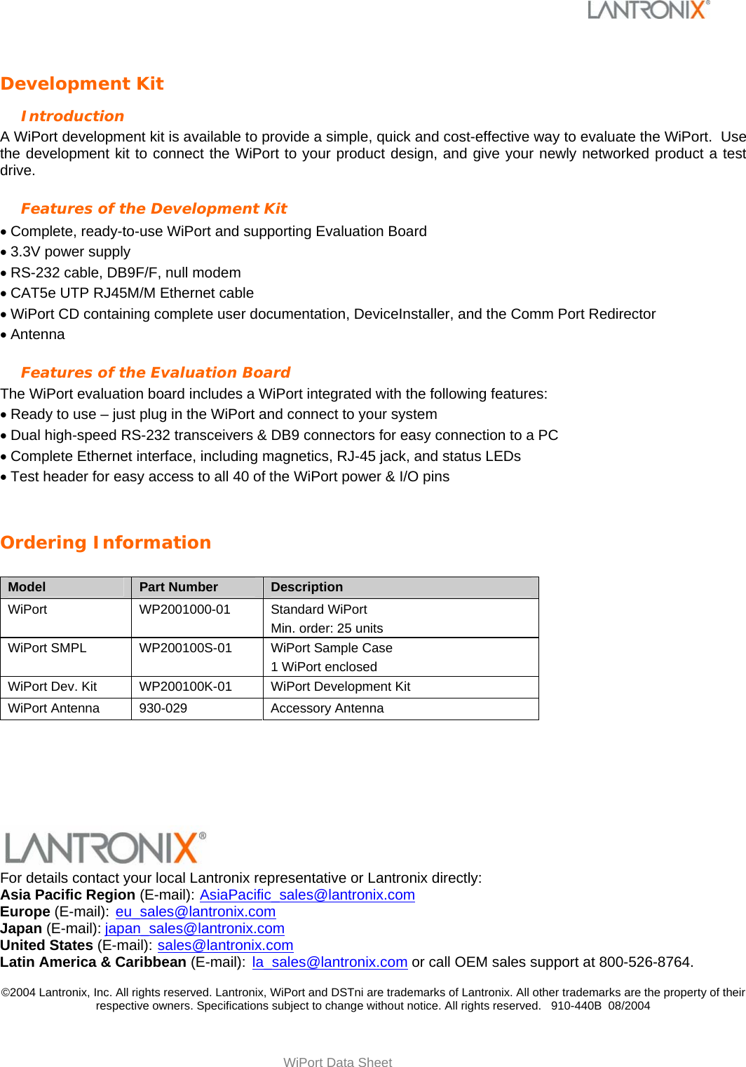   WiPort Data Sheet Development Kit Introduction A WiPort development kit is available to provide a simple, quick and cost-effective way to evaluate the WiPort.  Use the development kit to connect the WiPort to your product design, and give your newly networked product a test drive.  Features of the Development Kit • Complete, ready-to-use WiPort and supporting Evaluation Board  • 3.3V power supply • RS-232 cable, DB9F/F, null modem  • CAT5e UTP RJ45M/M Ethernet cable • WiPort CD containing complete user documentation, DeviceInstaller, and the Comm Port Redirector  • Antenna Features of the Evaluation Board The WiPort evaluation board includes a WiPort integrated with the following features: • Ready to use – just plug in the WiPort and connect to your system • Dual high-speed RS-232 transceivers &amp; DB9 connectors for easy connection to a PC • Complete Ethernet interface, including magnetics, RJ-45 jack, and status LEDs • Test header for easy access to all 40 of the WiPort power &amp; I/O pins  Ordering Information  Model  Part Number  Description WiPort  WP2001000-01  Standard WiPort  Min. order: 25 units WiPort SMPL  WP200100S-01  WiPort Sample Case 1 WiPort enclosed WiPort Dev. Kit  WP200100K-01  WiPort Development Kit  WiPort Antenna  930-029  Accessory Antenna      For details contact your local Lantronix representative or Lantronix directly: Asia Pacific Region (E-mail): AsiaPacific_sales@lantronix.com Europe (E-mail): eu_sales@lantronix.com Japan (E-mail): japan_sales@lantronix.com United States (E-mail):  sales@lantronix.com Latin America &amp; Caribbean (E-mail):  la_sales@lantronix.com or call OEM sales support at 800-526-8764.  ©2004 Lantronix, Inc. All rights reserved. Lantronix, WiPort and DSTni are trademarks of Lantronix. All other trademarks are the property of their respective owners. Specifications subject to change without notice. All rights reserved.   910-440B  08/2004 