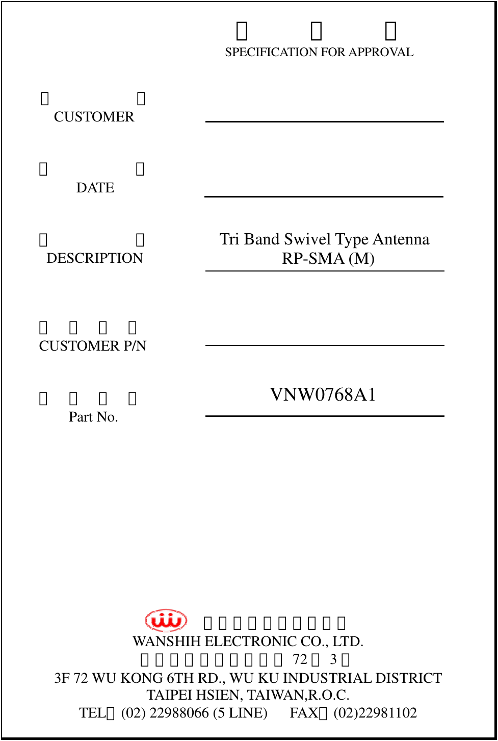  承     認     書 SPECIFICATION FOR APPROVAL         客           戶        CUSTOMER           日           期           DATE           品           名       DESCRIPTION            客  戶  料  號      CUSTOMER P/N   成  品  編  號          Part No.                    萬旭電業股份有限公司 WANSHIH ELECTRONIC CO., LTD. 台北縣五股鄉五工六路 72 號3樓 3F 72 WU KONG 6TH RD., WU KU INDUSTRIAL DISTRICT TAIPEI HSIEN, TAIWAN,R.O.C. TEL：(02) 22988066 (5 LINE)      FAX：(02)22981102     Tri Band Swivel Type Antenna      RP-SMA (M)  VNW0768A1 