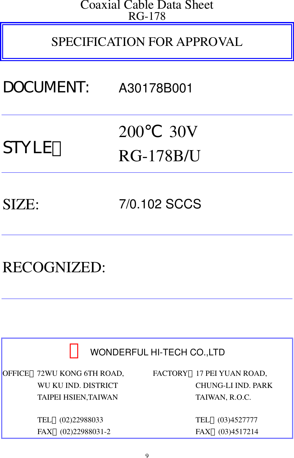  9 Coaxial Cable Data Sheet RG-178 SPECIFICATION FOR APPROVAL DOCUMENT: A30178B001 STYLE：  200℃ 30V RG-178B/U SIZE:  7/0.102 SCCS RECOGNIZED:    　WONDERFUL HI-TECH CO.,LTD OFFICE：72WU KONG 6TH ROAD,          WU KU IND. DISTRICT          TAIPEI HSIEN,TAIWAN           TEL：(02)22988033          FAX：(02)22988031-2 FACTORY：17 PEI YUAN ROAD,            CHUNG-LI IND. PARK            TAIWAN, R.O.C.             TEL：(03)4527777            FAX：(03)4517214  