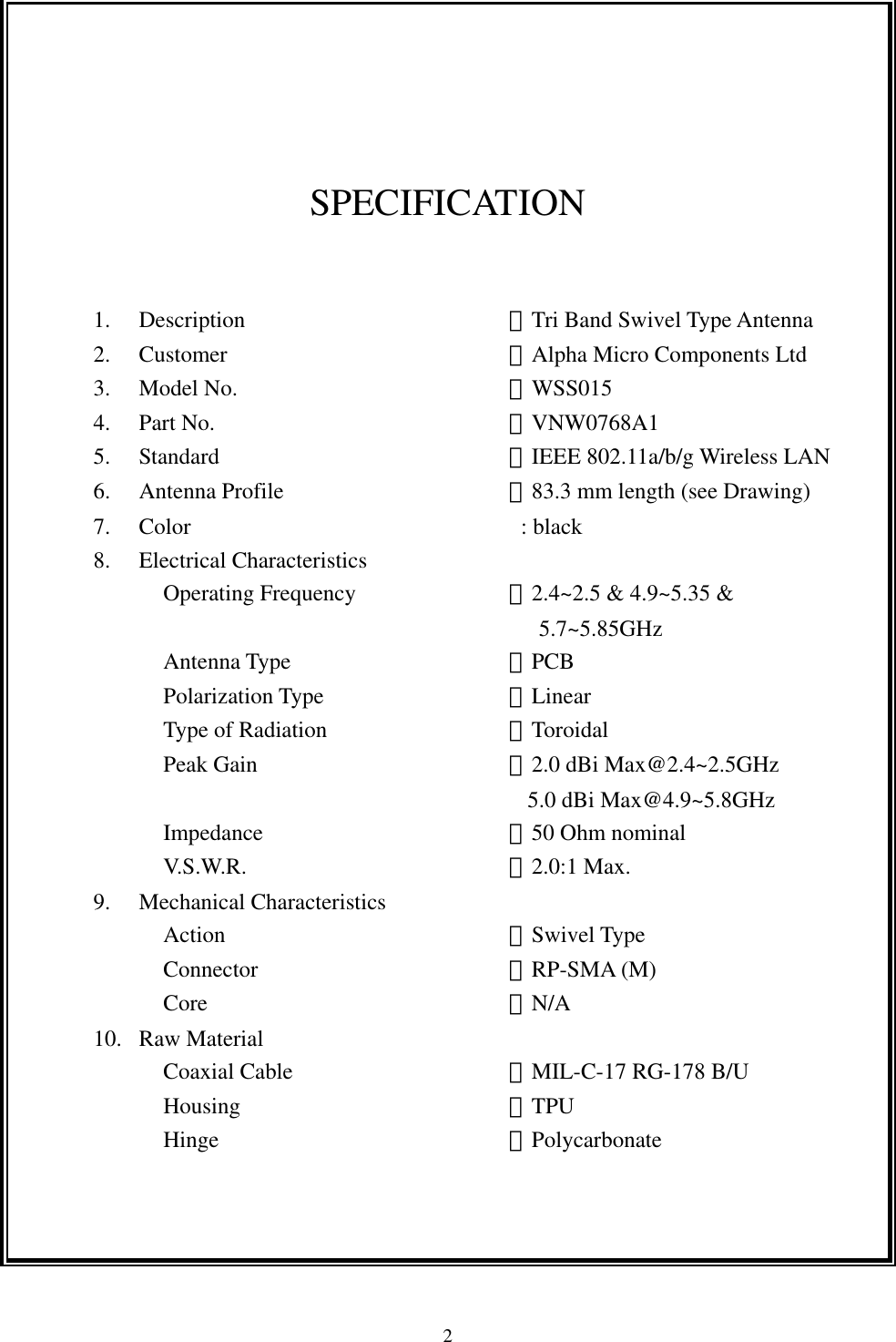  2     SPECIFICATION  1. Description      ：Tri Band Swivel Type Antenna 2. Customer       ：Alpha Micro Components Ltd 3. Model No.      ：WSS015 4. Part No.       ：VNW0768A1 5. Standard       ：IEEE 802.11a/b/g Wireless LAN 6. Antenna Profile     ：83.3 mm length (see Drawing) 7. Color                             : black 8. Electrical Characteristics Operating Frequency    ：2.4~2.5 &amp; 4.9~5.35 &amp;   5.7~5.85GHz  Antenna Type     ：PCB Polarization Type     ：Linear Type of Radiation        ：Toroidal Peak Gain      ：2.0 dBi Max@2.4~2.5GHz                                 5.0 dBi Max@4.9~5.8GHz Impedance      ：50 Ohm nominal V.S.W.R.      ：2.0:1 Max. 9. Mechanical Characteristics   Action       ：Swivel Type Connector      ：RP-SMA (M) Core       ：N/A 10. Raw Material Coaxial Cable     ：MIL-C-17 RG-178 B/U Housing      ：TPU Hinge       ：Polycarbonate  