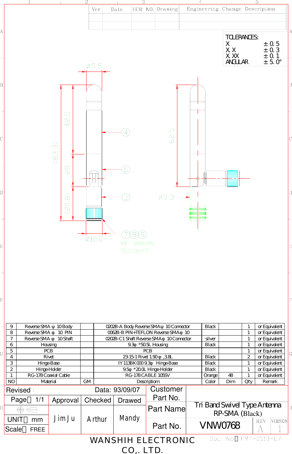  3Tri Band Swivel Type AntennaRP-SMA (Black)：Revised     Scale：FREEPage：1/1UNIT：mmData: 93/09/07 CustomerPart No.Part No.Part NameWANSHIH ELECTRONICCO,. LTD.ArthurCheckedJim JuApprovalMandyDrawedVNW0768X.XX        ± 0.1ANGULAR     ± 5.0°X.X         ± 0.3X           ± 0.5TOLERANCES: 9 Reverse SMA ψ10 Body  0202B-A Body Reverse SMAψ10 Connector  Black 1 or Equivalent8 Reverse SMA φ 10  PIN  0062B-B PIN+TEFLON Reverse SMAφ10 1 or Equivalent7 Reverse SMA φ 10 Shaft  0202B-C1 Shaft Reverse SMAφ10 Connector silver 1 or Equivalent6 Housing 9.3φ*50.5L Housing Black 1 or Equivalent5 PCB PCB 1 or Equivalent4 Rivet 23-15-1 Rivet 1.90 φ,3.8L Black 2 or Equivalent3 Hinge-Base IY113BK000 9.3φ Hinge-Base Black 1 or Equivalent2 Hinge-Holder 9.5φ*20.0L Hinge-Holder Black 1 or Equivalent1 RG-178 Coaxial Cable RG-178 CABLE 105SV Orange 48 1 or EquivalentNO Material GM Descriptiom Color Dim Qt&apos;y Remark