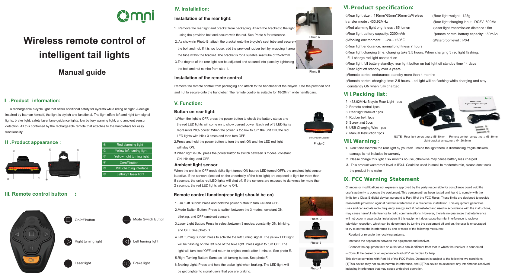  VI I.Warning :1.  Don&rsquo;t disassemble the rear light by yourself . Inside the light there is dismantling fragile stickers,  damage is not included in warranty 2. Please charge this light if six months no use, otherwise may cause battery less charged 3.  This product waterproof level is IPX4. Could be used in small to moderate rain, please don&rsquo;t suck the product in to water   .Packing list :Remote control bicycle turning rear laser light  manual guide1.   433.92MHz Bicycle Rear Light 1pcs2. Remote control 1pcs3. Rear light bracket 1pcs4. Rubber belt 1pcs5. Screw ,nut 3pcs6. USB Charging Wire 1pcs7. Manual Instruction 1pcsNOTE : Rear light screw , nut : M5*30mm     Remote control  screw , nut : M5*30mm Light-bracket screw, nut : M4*26.5mmVI. Product specication:      ◇Rear light weight : 125g           ◇Rear light charging input : DC5V  800Ma                ◇Laser light transmission distance : 5m         ◇Remote control battery capacity: 180mAh     ◇Rear light size :  110mm*65mm*30mm ◇Wireless transfer mode : 433.92MHz◇Red alarming light brightness : 85 lumen           ◇Rear light battery capacity: 2200mAh ◇Working environment:  -20-- +60℃         ◇Waterproof level : IPX4     ◇Rear light endurance: normal brightness 7 hours◇Rear light charging time: charging take 3.5 hours. When charging 3 red light ﬂashing.   Full charge red light constant on◇Rear light full battery standby: rear light button on but light off standby time 14 days  Rear light off standby over 3 years◇Remote control endurance: standby more than 4 months◇Remote control charging time: 2.5 hours. Led light will be ﬂashing white charging and stay   constantly ON when fully charged. Remote control function(rear light should be on) 1. On / Off Button: Press and hold the power button to turn ON and OFF.  2.Mode Switch Button: Press to switch between the 3 modes; constant ON,     blinking, and OFF (ambient sensor).  3.Laser Light Button: Press to select between 3 modes; constantly ON, blinking,     and OFF. See photo D. 4.Left Turning Button: Press to activate the left turning signal. The yellow LED light     will be ﬂashing on the left side of the bike light. Press again to turn OFF. The     light will turn itself OFF and return to original mode after 1 minute. See photo E. 5.Right Turning Button: Same as left turning button. See photo F. 6.Braking Light: Press and hold the brake light when braking. The LED light will     be get brighter to signal users that you are braking. Photo DPhoto EPhoto FV. Function:Button on rear light:Photo C60% Power DisplayAmbient light sensor1.When the light is OFF, press the power button to check the battery status and the red LED lights will come on to show current power. Each set of 3 LED lightsrepresents 20% power. When the power is too low to turn the unit ON, the red LED lights with blink 3 times and then turn OFF. 2.Press and hold the power button to turn the unit ON and the LED red light will stay ON. 3.When light is ON, press the power button to switch between 3 modes; constant ON, blinking, and OFF. When the unit is in OFF mode (bike light turned ON but red LED turned OFF), the ambient light sensor is active. If the sensors (located on the underbelly of the bike light) are exposed to light for more than 5 seconds, the unit's red LED lights will shut off. If the sensors are exposed to darkness for more than 2 seconds, the red LED lights will come ON. IV. Installation:Installation of the rear light:1. Remove the rear light and bracket from packaging. Attach the bracket to the light      using the provided bolt and secure with the nut. See Photo A for reference.  2. As shown in Photo B, attach the bracket onto the bicycle's seat tube and secure with     the bolt and nut. If it is too loose, add the provided rubber belt by wrapping it around     the tube within the bracket. The bracket is for a suitable seat tube of 25-32mm. 3.The degree of the rear light can be adjusted and secured into place by tightening    the bolt and nut combo from step 1. Photo APhoto BInstallation of the remote controlRemove the remote control from packaging and attach to the handlebar of the bicycle. Use the provided boltand nut to secure onto the handlebar. The remote control is suitable for 18-20mm wide handlebars. III. Remote control button :On/off buttonRight turning lightLaser light Mode Switch ButtonBrake lightLeft turning lightⅠ.Product  information:     A rechargeable bicycle light that offers additional safety for cyclists while riding at night. A design inspired by batman himself, the light is stylish and functional. The light offers left and right turn signal lights, brake light, safety laser lane guidance lights, low battery warning light, and ambient sensor detection. All this controlled by the rechargeable remote that attaches to the handlebars for easy functionality. Ⅱ.Product appearance :②①③④⑤⑥⑥Red alarming lightYellow left turning lightYellow right turning light①②③On/off buttonUSB charging interfaceLeft/right laser light④⑤⑥Wireless remote control of intelligent tail lights  Manual guide   FCC Warning Statement VI I.IChanges or modiﬁcations not expressly approved by the party responsible for compliance could void the user&rsquo;s authority to operate the equipment. This equipment has been tested and found to comply with the limits for a Class B digital device, pursuant to Part 15 of the FCC Rules. These limits are designed to providereasonable protection against harmful interference in a residential installation. This equipment generates uses and can radiate radio frequency energy and, if not installed and used in accordance with the instructions, may cause harmful interference to radio communications. However, there is no guarantee that interference will not occur in a particular installation. If this equipment does cause harmful interference to radio or television reception, which can be determined by turning the equipment off and on, the user is encouraged to try to correct the interference by one or more of the following measures:This device complies with Part 15 of the FCC Rules. Operation is subject to the following two conditions: (1)This device may not cause harmful interference, and (2)This device must accept any interference received, including interference that may cause undesired operation.‐‐ Reorient or relocate the receiving antenna.‐‐ Increase the separation between the equipment and receiver.‐‐ Connect the equipment into an outlet on a circuit different from that to which the receiver is connected.‐‐ Consult the dealer or an experienced radio/TV technician for help. 