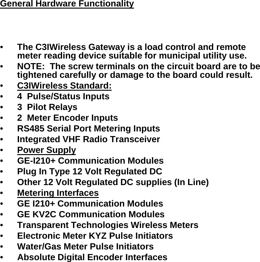 General Hardware Functionality•The C3IWireless Gateway is a load control and remote meter reading device suitable for municipal utility use.   gpy•NOTE:  The screw terminals on the circuit board are to be tightened carefully or damage to the board could result.•C3IWireless Standard:•4  Pulse/Status Inputs•3 Pilot Relays3  Pilot Relays•2  Meter Encoder Inputs•RS485 Serial Port Metering Inputs•Integrated VHF Radio Transceiver•Power SupplyGEI210 C i ti M d l•GE-I210+ Communication Modules•Plug In Type 12 Volt Regulated DC•Other 12 Volt Regulated DC supplies (In Line)•Metering Interfaces•GE I210+ Communication Modules•GE KV2C Communication Modules•Transparent Technologies Wireless Meters•Electronic Meter KYZ Pulse Initiators•Water/Gas Meter Pulse Initiators•Absolute Digital Encoder Interfaces•Absolute Digital Encoder Interfaces