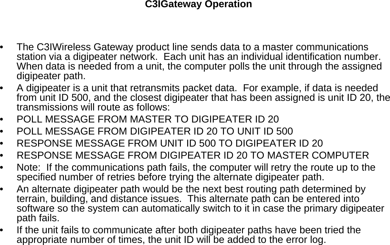 C3IGateway Operation• The C3IWireless Gateway product line sends data to a master communications station via a digipeater network Each unit has an individual identification numberstation via a digipeater network.  Each unit has an individual identification number.  When data is needed from a unit, the computer polls the unit through the assigned digipeater path.  • A digipeater is a unit that retransmits packet data.  For example, if data is needed from unit ID 500, and the closest digipeater that has been assigned is unit ID 20, the transmissions will route as follows:transmissions will route as follows:• POLL MESSAGE FROM MASTER TO DIGIPEATER ID 20• POLL MESSAGE FROM DIGIPEATER ID 20 TO UNIT ID 500• RESPONSE MESSAGE FROM UNIT ID 500 TO DIGIPEATER ID 20•RESPONSE MESSAGE FROM DIGIPEATER ID 20 TO MASTER COMPUTER•RESPONSE MESSAGE FROM DIGIPEATER ID 20 TO MASTER COMPUTER• Note:  If the communications path fails, the computer will retry the route up to the specified number of retries before trying the alternate digipeater path.  • An alternate digipeater path would be the next best routing path determined by terrain, building, and distance issues.  This alternate path can be entered into gpsoftware so the system can automatically switch to it in case the primary digipeater path fails.  • If the unit fails to communicate after both digipeater paths have been tried the appropriate number of times, the unit ID will be added to the error log. 