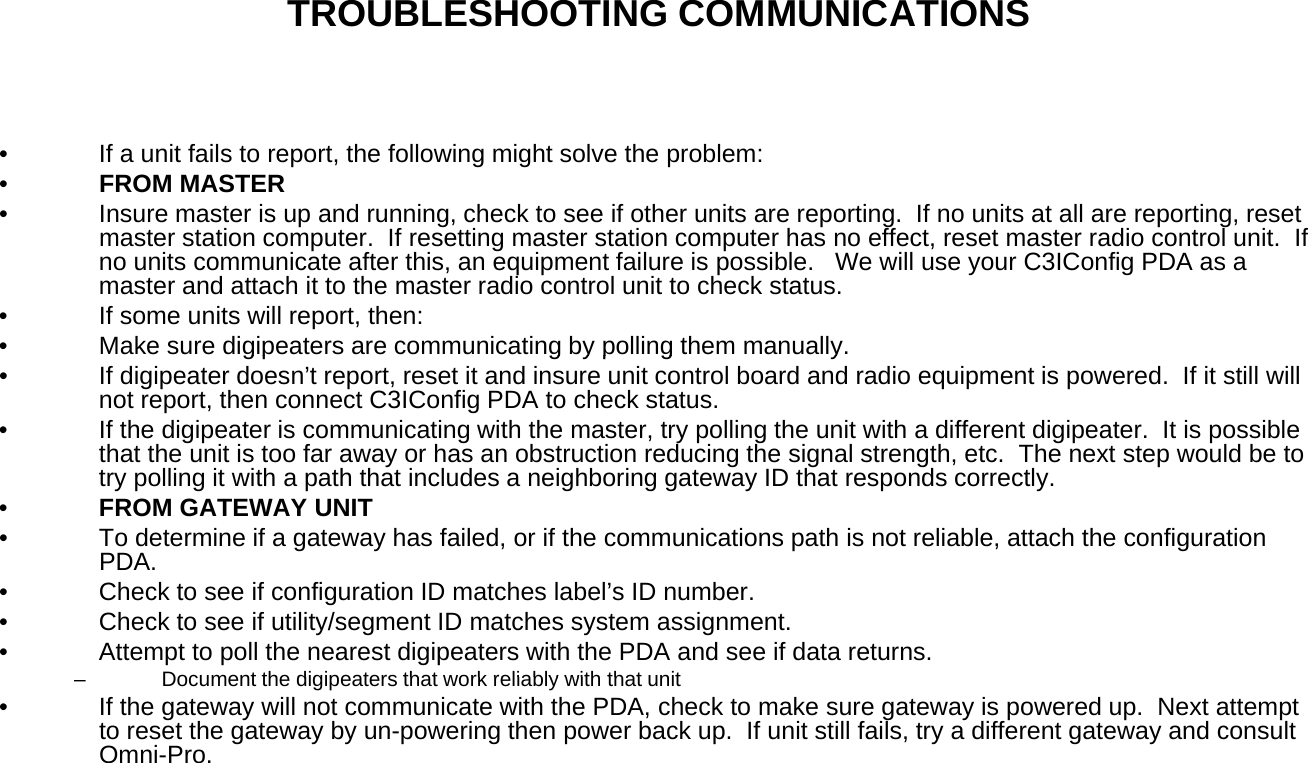 TROUBLESHOOTING COMMUNICATIONS• If a unit fails to report, the following might solve the problem:•FROM MASTER• Insure master is up and running, check to see if other units are reporting.  If no units at all are reporting, reset master station computer.  If resetting master station computer has no effect, reset master radio control unit.  If no units communicate after this, an equipment failure is possible.   We will use your C3IConfig PDA as a master and attach it to the master radio control unit to check status.• If some units will report, then:• Make sure digipeaters are communicating by polling them manually.gp g yp g y• If digipeater doesn’t report, reset it and insure unit control board and radio equipment is powered.  If it still will not report, then connect C3IConfig PDA to check status.• If the digipeater is communicating with the master, try polling the unit with a different digipeater.  It is possible that the unit is too far away or has an obstruction reducing the signal strength, etc.  The next step would be to try polling it with a path that includes a neighboring gateway ID that responds correctly.  •FROM GATEWAY UNITOG U• To determine if a gateway has failed, or if the communications path is not reliable, attach the configuration PDA.• Check to see if configuration ID matches label’s ID number.• Check to see if utility/segment ID matches system assignment.• Attempt to poll the nearest digipeaters with the PDA and see if data returns.Document the digipeaters that work reliably with that unit–Document the digipeaters that work reliably with that unit• If the gateway will not communicate with the PDA, check to make sure gateway is powered up.  Next attempt to reset the gateway by un-powering then power back up.  If unit still fails, try a different gateway and consult Omni-Pro.