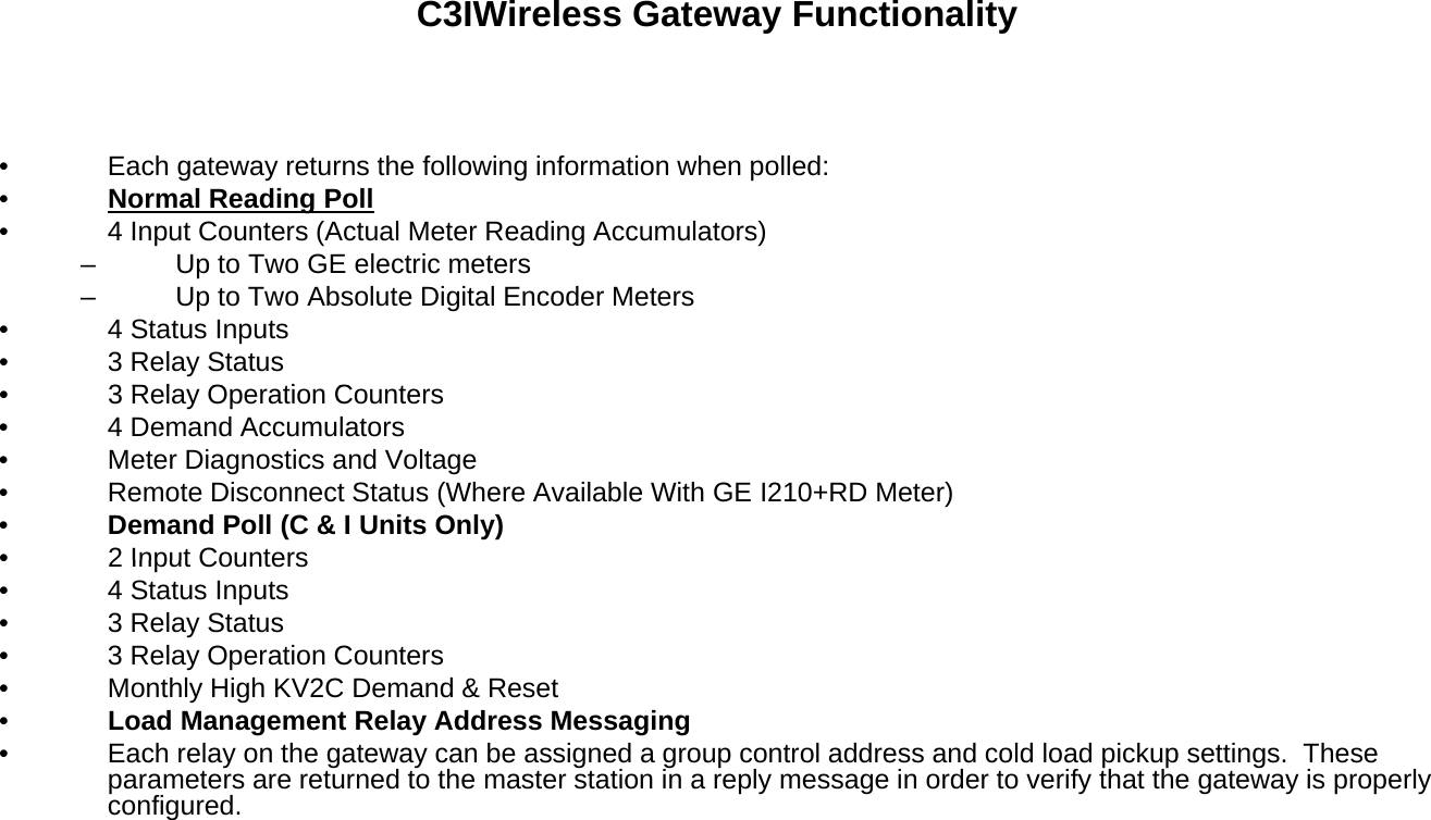 C3IWireless Gateway Functionality• Each gateway returns the following information when polled:•Normal Reading Pollg• 4 Input Counters (Actual Meter Reading Accumulators)– Up to Two GE electric meters– Up to Two Absolute Digital Encoder Meters• 4 Status Inputs• 3 Relay Status3R l O ti C t•3 Relay Operation Counters• 4 Demand Accumulators• Meter Diagnostics and Voltage• Remote Disconnect Status (Where Available With GE I210+RD Meter)•Demand Poll (C &amp; I Units Only)•2 Input Counters•2 Input Counters• 4 Status Inputs• 3 Relay Status• 3 Relay Operation Counters• Monthly High KV2C Demand &amp; Reset•Load Management Relay Address Messaginggy gg• Each relay on the gateway can be assigned a group control address and cold load pickup settings.  These parameters are returned to the master station in a reply message in order to verify that the gateway is properly configured. 