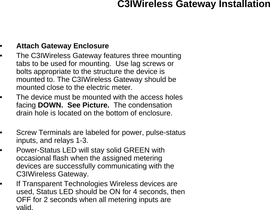 C3IWireless Gateway Installation•Attach Gateway Enclosure•The C3IWireless Gateway features three mountingThe C3IWireless Gateway features three mountingtabs to be used for mounting.  Use lag screws orbolts appropriate to the structure the device ismounted to. The C3IWireless Gateway should bemounted close to the electric meter.• The device must be mounted with the access holesfacingDOWN See PictureThe condensationfacing DOWN.  See Picture.  The condensationdrain hole is located on the bottom of enclosure.• Screw Terminals are labeled for power, pulse-statusinputs, and relays 1-3.•Power-Status LED will stay solid GREEN withPowerStatus LED will stay solid GREEN withoccasional flash when the assigned meteringdevices are successfully communicating with theC3IWireless Gateway.• If Transparent Technologies Wireless devices areused, Status LED should be ON for 4 seconds, thenOFF for 2 seconds when all metering inputs areOFF for 2 seconds when all metering inputs arevalid.