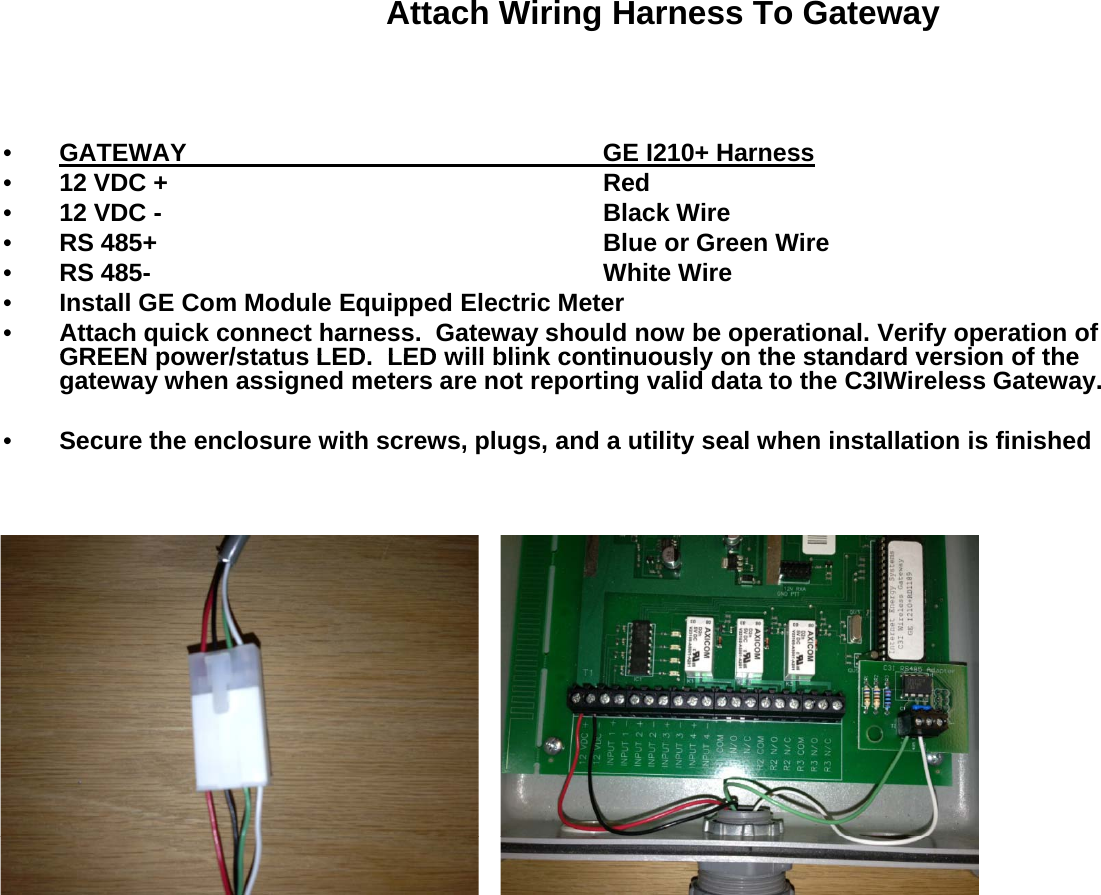 Attach Wiring Harness To Gateway•GATEWAY GE I210+ Harness•12 VDC +  Red•12 VDC - Black Wire•RS 485+ Blue or Green Wire•RS 485- White Wire•Install GE Com Module Equipped Electric Meter•Attach quick connect harness.  Gateway should now be operational. Verify operation of GREEN power/status LED LED will blink continuously on the standard version of theGREEN power/status LED.  LED will blink continuously on the standard version of the gateway when assigned meters are not reporting valid data to the C3IWireless Gateway.•Secure the enclosure with screws, plugs, and a utility seal when installation is finished