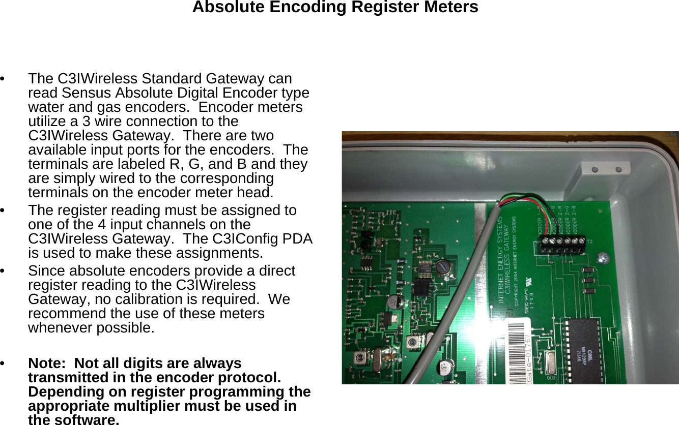 Absolute Encoding Register Meters• The C3IWireless Standard Gateway canread Sensus Absolute Digital Encoder typegypwater and gas encoders.  Encoder metersutilize a 3 wire connection to theC3IWireless Gateway.  There are twoavailable input ports for the encoders.  Theterminals are labeled R, G, and B and theyare simply wired to the correspondingare simply wired to the correspondingterminals on the encoder meter head.• The register reading must be assigned toone of the 4 input channels on theC3IWireless Gateway.  The C3IConfig PDAis used to make these assignments.• Since absolute encoders provide a directregister reading to the C3IWirelessGateway, no calibration is required.  Werecommend the use of these meterswhenever possible.•Note:  Not all digits are alwaystransmitted in the encoder protocol.Depending on register programming theappropriate multiplier must be used inthe software.