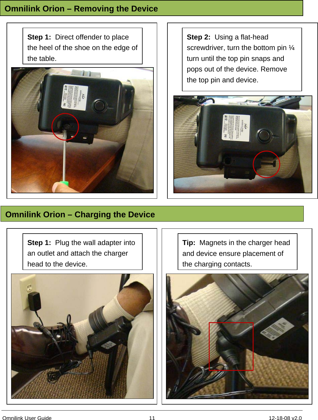 Omnilink User Guide  11  12-18-08 v2.0                            Omnilink Orion – Removing the DeviceOmnilink Orion – Charging the DeviceStep 1:  Direct offender to place the heel of the shoe on the edge of the table. Step 2:  Using a flat-head screwdriver, turn the bottom pin ¼ turn until the top pin snaps and pops out of the device. Remove the top pin and device. Step 1:  Plug the wall adapter into an outlet and attach the charger head to the device. Tip:  Magnets in the charger head and device ensure placement of the charging contacts. 