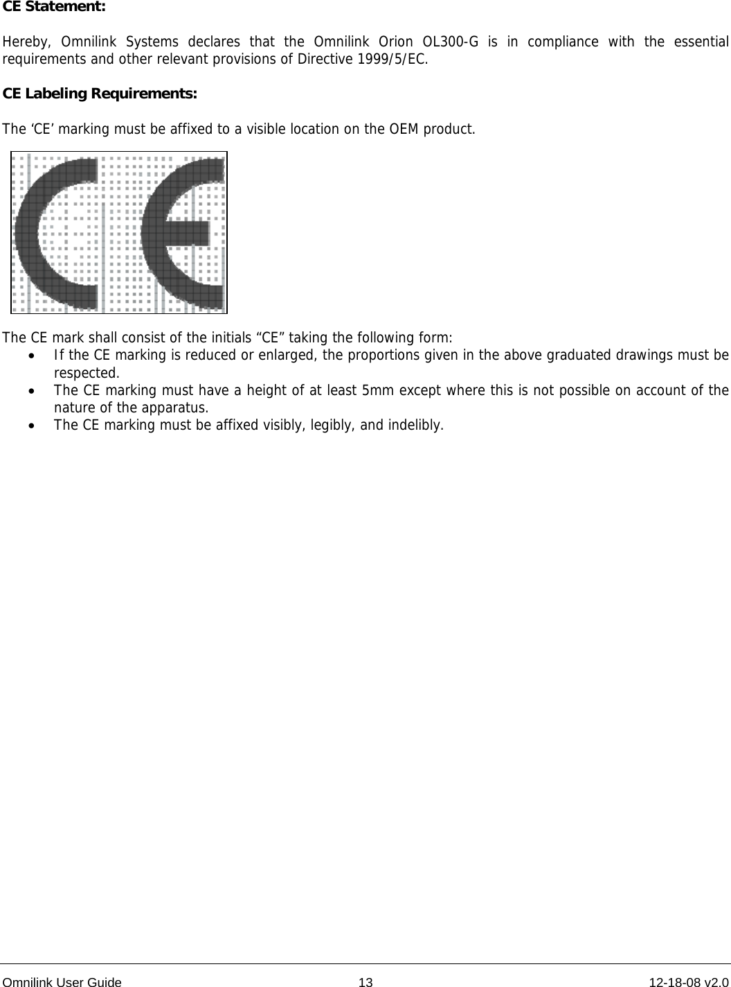 Omnilink User Guide  13  12-18-08 v2.0       CE Statement:  Hereby, Omnilink Systems declares that the Omnilink Orion OL300-G is in compliance with the essential requirements and other relevant provisions of Directive 1999/5/EC.  CE Labeling Requirements:  The ‘CE’ marking must be affixed to a visible location on the OEM product.            The CE mark shall consist of the initials “CE” taking the following form: • If the CE marking is reduced or enlarged, the proportions given in the above graduated drawings must be respected. • The CE marking must have a height of at least 5mm except where this is not possible on account of the nature of the apparatus. • The CE marking must be affixed visibly, legibly, and indelibly. 