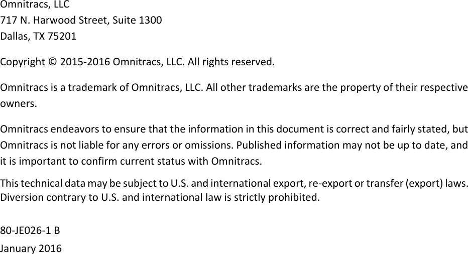 Omnitracs, LLC717 N. Harwood Street, Suite 1300Dallas, TX 75201Copyright © 2015-2016 Omnitracs, LLC. All rights reserved.Omnitracs is a trademark of Omnitracs, LLC. All other trademarks are the property of their respective owners.Omnitracs endeavors to ensure that the information in this document is correct and fairly stated, but Omnitracs is not liable for any errors or omissions. Published information may not be up to date, and it is important to confirm current status with Omnitracs.This technical data may be subject to U.S. and international export, re-export or transfer (export) laws. Diversion contrary to U.S. and international law is strictly prohibited.80-JE026-1 BJanuary 2016