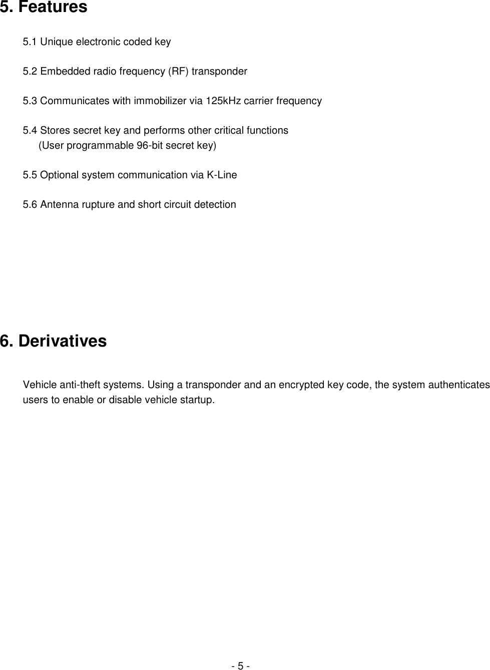   5. Features  5.1 Unique electronic coded key  5.2 Embedded radio frequency (RF) transponder  5.3 Communicates with immobilizer via 125kHz carrier frequency  5.4 Stores secret key and performs other critical functions     (User programmable 96-bit secret key)  5.5 Optional system communication via K-Line  5.6 Antenna rupture and short circuit detection         6. Derivatives  Vehicle anti-theft systems. Using a transponder and an encrypted key code, the system authenticates users to enable or disable vehicle startup.                                                                - 5 - 