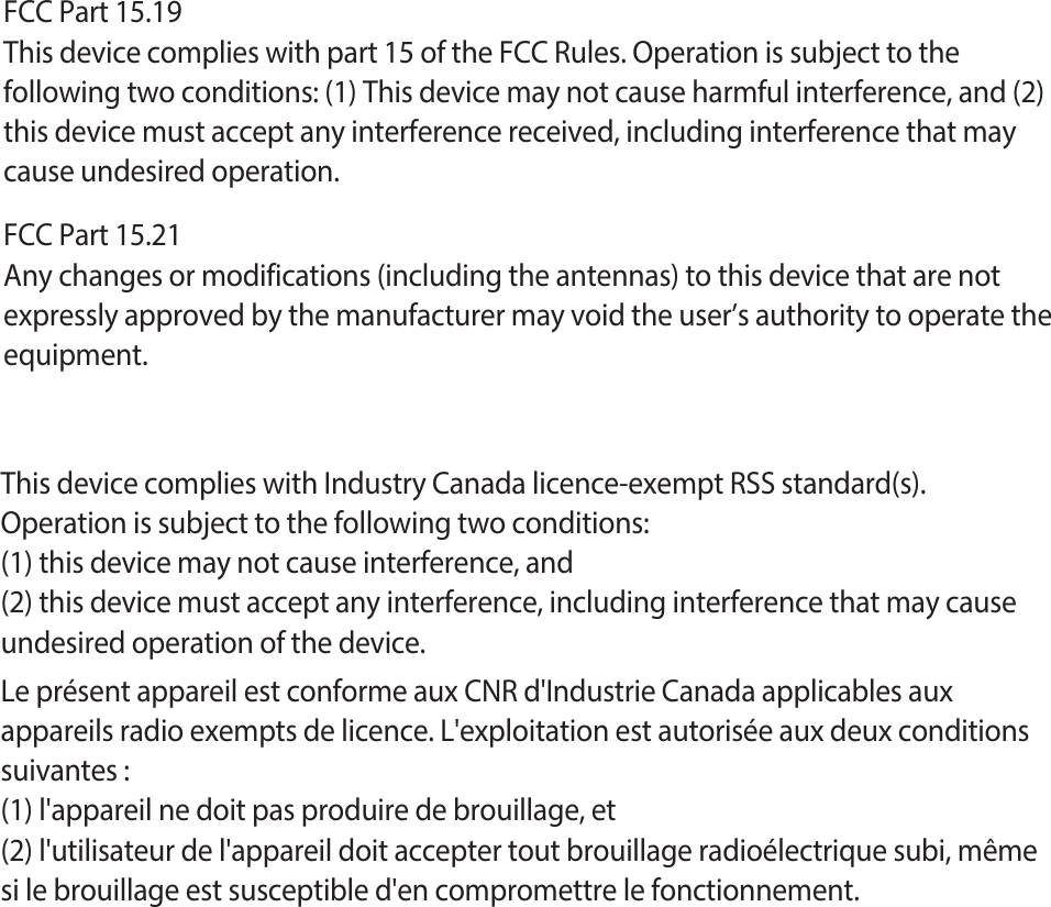 FCC Part 15.19This device complies with part 15 of the FCC Rules. Operation is subject to thefollowing two conditions: (1) This device may not cause harmful interference, and (2)this device must accept any interference received, including interference that maycause undesired operation.FCC Part 15.21Any changes or modifications (including the antennas) to this device that are not expressly approved by the manufacturer may void the user’s authority to operate the equipment.This device complies with Industry Canada licence-exempt RSS standard(s).Operation is subject to the following two conditions:(1) this device may not cause interference, and(2) this device must accept any interference, including interference that may causeundesired operation of the device.Le présent appareil est conforme aux CNR d&apos;Industrie Canada applicables aux appareils radio exempts de licence. L&apos;exploitation est autorisée aux deux conditions suivantes :(1) l&apos;appareil ne doit pas produire de brouillage, et(2) l&apos;utilisateur de l&apos;appareil doit accepter tout brouillage radioélectrique subi, même si le brouillage est susceptible d&apos;en compromettre le fonctionnement.