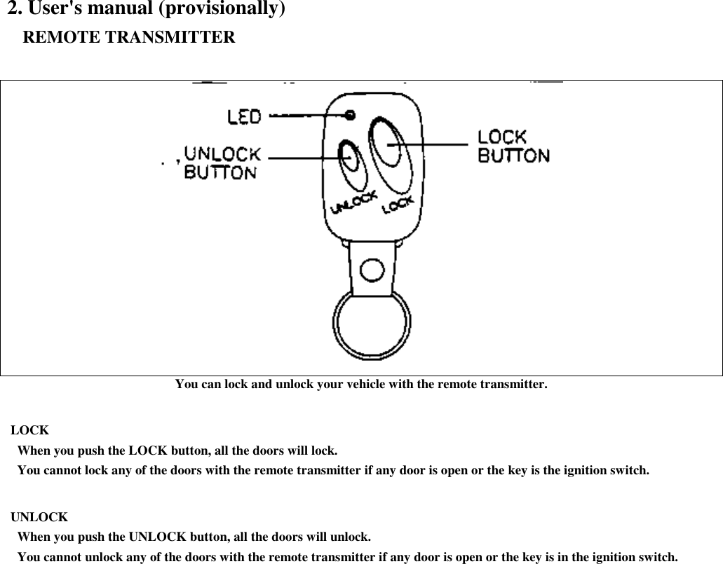 2. User&apos;s manual (provisionally)   REMOTE TRANSMITTERYou can lock and unlock your vehicle with the remote transmitter. LOCK   When you push the LOCK button, all the doors will lock.   You cannot lock any of the doors with the remote transmitter if any door is open or the key is the ignition switch. UNLOCK   When you push the UNLOCK button, all the doors will unlock.   You cannot unlock any of the doors with the remote transmitter if any door is open or the key is in the ignition switch.