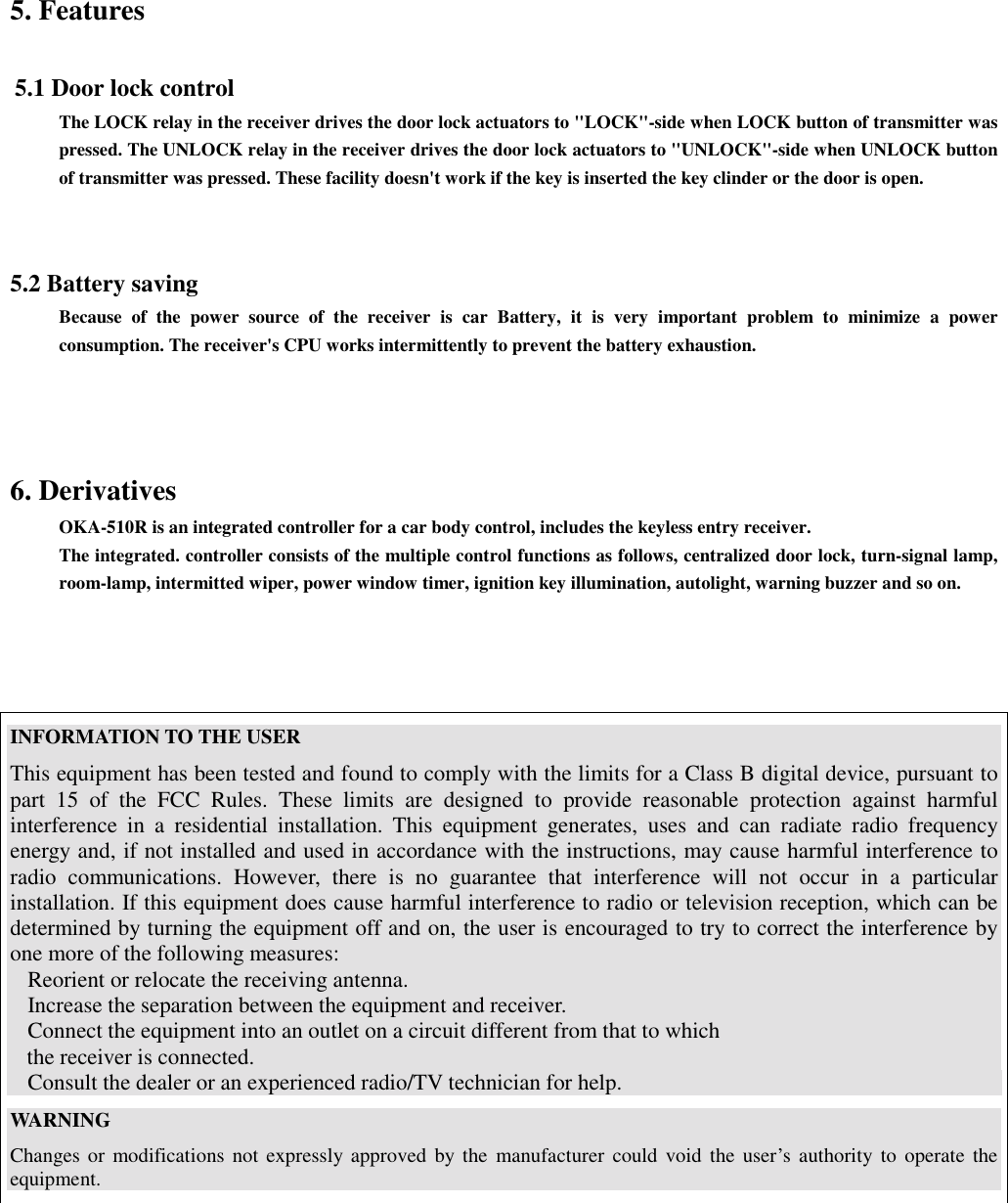 5. Features 5.1 Door lock controlThe LOCK relay in the receiver drives the door lock actuators to &quot;LOCK&quot;-side when LOCK button of transmitter waspressed. The UNLOCK relay in the receiver drives the door lock actuators to &quot;UNLOCK&quot;-side when UNLOCK buttonof transmitter was pressed. These facility doesn&apos;t work if the key is inserted the key clinder or the door is open. 5.2 Battery savingBecause of the power source of the receiver is car Battery, it is very important problem to minimize a powerconsumption. The receiver&apos;s CPU works intermittently to prevent the battery exhaustion.6. DerivativesOKA-510R is an integrated controller for a car body control, includes the keyless entry receiver.The integrated. controller consists of the multiple control functions as follows, centralized door lock, turn-signal lamp,room-lamp, intermitted wiper, power window timer, ignition key illumination, autolight, warning buzzer and so on.INFORMATION TO THE USERThis equipment has been tested and found to comply with the limits for a Class B digital device, pursuant topart 15 of the FCC Rules. These limits are designed to provide reasonable protection against harmfulinterference in a residential installation. This equipment generates, uses and can radiate radio frequencyenergy and, if not installed and used in accordance with the instructions, may cause harmful interference toradio communications. However, there is no guarantee that interference will not occur in a particularinstallation. If this equipment does cause harmful interference to radio or television reception, which can bedetermined by turning the equipment off and on, the user is encouraged to try to correct the interference byone more of the following measures:Reorient or relocate the receiving antenna.Increase the separation between the equipment and receiver.Connect the equipment into an outlet on a circuit different from that to which   the receiver is connected.Consult the dealer or an experienced radio/TV technician for help.WARNINGChanges or modifications not expressly approved by the manufacturer could void the user’s authority to operate theequipment.